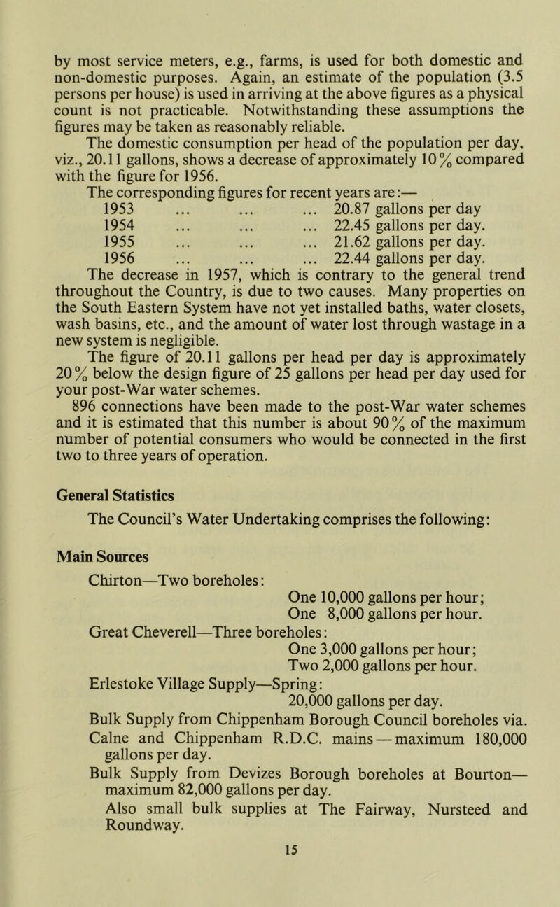 by most service meters, e.g., farms, is used for both domestic and non-domestic purposes. Again, an estimate of the population (3.5 persons per house) is used in arriving at the above figures as a physical count is not practicable. Notwithstanding these assumptions the figures may be taken as reasonably reliable. The domestic consumption per head of the population per day, viz., 20.11 gallons, shows a decrease of approximately 10% compared with the figure for 1956. The corresponding figures for recent years are:— 1953 ... ... ... 20.87 gallons per day 1954 ... ... ... 22.45 gallons per day. 1955 ... ... ... 21.62 gallons per day. 1956 ... ... ... 22.44 gallons per day. The decrease in 1957, which is contrary to the general trend throughout the Country, is due to two causes. Many properties on the South Eastern System have not yet installed baths, water closets, wash basins, etc., and the amount of water lost through wastage in a new system is negligible. The figure of 20.11 gallons per head per day is approximately 20% below the design figure of 25 gallons per head per day used for your post-War water schemes. 896 connections have been made to the post-War water schemes and it is estimated that this number is about 90% of the maximum number of potential consumers who would be connected in the first two to three years of operation. General Statistics The Council’s Water Undertaking comprises the following: Main Sources Chirton—Two boreholes: One 10,000 gallons per hour; One 8,000 gallons per hour. Great Cheverell—Three boreholes: One 3,000 gallons per hour; Two 2,000 gallons per hour. Erlestoke Village Supply—Spring: 20,000 gallons per day. Bulk Supply from Chippenham Borough Council boreholes via. Caine and Chippenham R.D.C. mains — maximum 180,000 gallons per day. Bulk Supply from Devizes Borough boreholes at Bourton— maximum 82,000 gallons per day. Also small bulk supplies at The Fairway, Nursteed and Roundway.