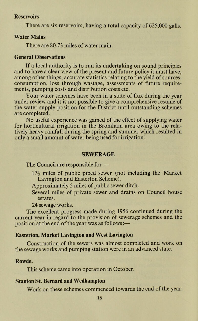 Reservoirs There are six reservoirs, having a total capacity of 625,000 galls. Water Mains There are 80.73 miles of water main. General Observations If a local authority is to run its undertaking on sound principles and to have a clear view of the present and future policy it must have, among other things, accurate statistics relating to the yield of sources, consumption, loss through wastage, assessments of future require- ments, pumping costs and distribution costs etc. Your water schemes have been in a state of flux during the year under review and it is not possible to give a comprehensive resume of the water supply position for the District until outstanding schemes are completed. No useful experience was gained of the effect of supplying water for horticultural irrigation in the Bromham area owing to the rela- tively heavy rainfall during the spring and summer which resulted in only a small amount of water being used for irrigation. SEWERAGE The Council are responsible for:— 17^ miles of public piped sewer (not including the Market Lavington and Easterton Scheme). Approximately 5 miles of public sewer ditch. Several miles of private sewer and drains on Council house estates. 24 sewage works. The excellent progress made during 1956 continued during the current year in regard to the provision of sewerage schemes and the position at the end of the year was as follows:— Easterton, Market Lavington and West Lavington Construction of the sewers was almost completed and work on the sewage works and pumping station were in an advanced state. Rowde. This scheme came into operation in October. Stanton St. Bernard and Wedhampton Work on these schemes commenced towards the end of the year.