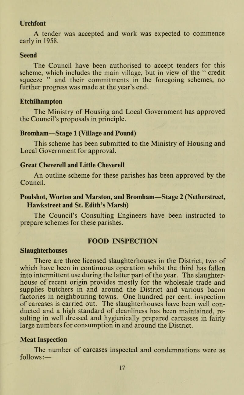 Urchfont A tender was accepted and work was expected to commence early in 1958. Seend The Council have been authorised to accept tenders for this scheme, which includes the main village, but in view of the “ credit squeeze ” and their commitments in the foregoing schemes, no further progress was made at the year’s end. Etchilhampton The Ministry of Housing and Local Government has approved the Council’s proposals in principle. Bromham—Stage 1 (Village and Pound) This scheme has been submitted to the Ministry of Housing and Local Government for approval. Great Cheverell and Little Cheverell An outline scheme for these parishes has been approved by the Council. Poulshot, Worton and Marston, and Bromham—Stage 2 (Netherstreet, Hawkstreet and St. Edith’s Marsh) The Council’s Consulting Engineers have been instructed to prepare schemes for these parishes. FOOD INSPECTION Slaughterhouses There are three licensed slaughterhouses in the District, two of which have been in continuous operation whilst the third has fallen into intermittent use during the latter part of the year. The slaughter- house of recent origin provides mostly for the wholesale trade and supplies butchers in and around the District and various bacon factories in neighbouring towns. One hundred per cent, inspection of carcases is carried out. The slaughterhouses have been well con- ducted and a high standard of cleanliness has been maintained, re- sulting in well dressed and hygienically prepared carcasses in fairly large numbers for consumption in and around the District. Meat Inspection The number of carcases inspected and condemnations were as follows:—