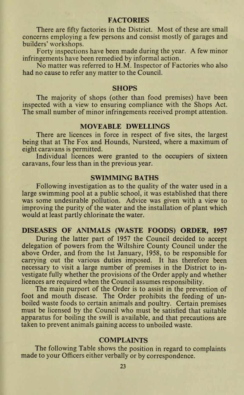 FACTORIES There are fifty factories in the District. Most of these are small concerns employing a few persons and consist mostly of garages and builders’ workshops. Forty inspections have been made during the year. A few minor infringements have been remedied by informal action. No matter was referred to H.M. Inspector of Factories who also had no cause to refer any matter to the Council. SHOPS The majority of shops (other than food premises) have been inspected with a view to ensuring compliance with the Shops Act. The small number of minor infringements received prompt attention. MOVEABLE DWELLINGS There are licences in force in respect of five sites, the largest being that at The Fox and Hounds, Nursteed, where a maximum of eight caravans is permitted. Individual licences were granted to the occupiers of sixteen caravans, four less than in the previous year. SWIMMING BATHS Following investigation as to the quality of the water used in a large swimming pool at a public school, it was established that there was some undesirable pollution. Advice was given with a view to improving the purity of the water and the installation of plant which would at least partly chlorinate the water. DISEASES OF ANIMALS (WASTE FOODS) ORDER, 1957 During the latter part of 1957 the Council decided to accept delegation of powers from the Wiltshire County Council under the above Order, and from the 1st January, 1958, to be responsible for carrying out the various duties imposed. It has therefore been necessary to visit a large number of premises in the District to in- vestigate fully whether the provisions of the Order apply and whether licences are required when the Council assumes responsibility. The main purport of the Order is to assist in the prevention of foot and mouth disease. The Order prohibits the feeding of un- boiled waste foods to certain animals and poultry. Certain premises must be licensed by the Council who must be satisfied that suitable apparatus for boiling the swill is available, and that precautions are taken to prevent animals gaining access to unboiled waste. COMPLAINTS The following Table shows the position in regard to complaints made to your Officers either verbally or by correspondence.