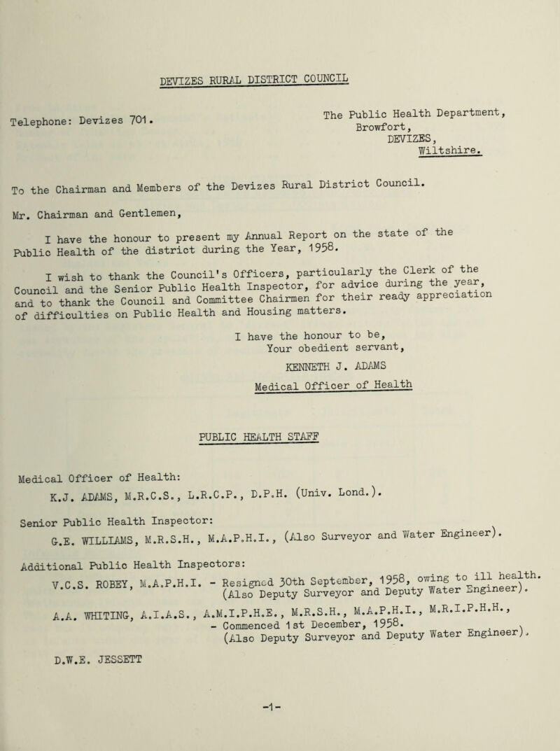 Telephone: Devizes 701. The Public Health Department, Browfort, DEVIZES, Wiltshire. To the Chairman and Members of the Devizes Rural District Council Mr. Chairman and G-entlemen, I have the honour to present my Annual Report on the state of the Public Health of the district during the Year, 1958. I wish to thank the Council’s Officers, particularly the Clerk of the Council and the Senior Public Health Inspector, for advice during year and to thank the Council and Committee Chairmen for their ready appreciat of difficulties on Public Health and Housing matters. I have the honour to be. Your obedient servant, KENNETH J. ADAMS Medical Officer of Health PUBLIC HEALTH STAFF Medical Officer of Health: K.J. AD/JIS, M.R.C.S., L.R.C.P., D.P.H. (Univ. Lond.). Senior Public Health Inspector: &.E. WILLIAMS, M.R.S.H., M.A.P.H.I., (IJ-SO Surveyor and V^ater Engineer). Additional Public Health Inspectors: V.C.S. ROBEY, M.A.P.H.I. - Resigned 30th September, 1958, owing (Also Deputy Surveyor and Deputy Water ^jnginee ), A.A. WHITIN&, A.I.A.S., A.M.I.P.H.E,, M.R.S.H., M.A.P.H.I., M.R.I.P.H.H., - Commenced 1st December, 1958. _ > (Also Deputy Surveyor and Deputy Water Engineer;. D.W.E. JESSETT -1-