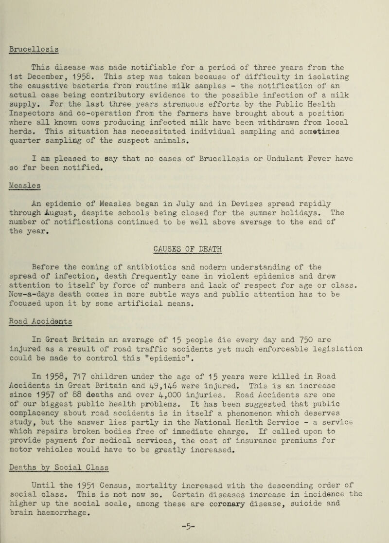 Bi\icellosis This disease was made notifiable for a period of three years from the 1st December, 195&* This step was taken because of difficulty in isolating the causative bacteria from routine milk samples - the notification of an actual case being contributory evidence to the possible infection of a milk supply, for the last three years strenuous efforts by the Public Heelth Inspectors and co-operation from the farmers have brought about a position where all known cows producing infected milk have been withdrawn from local herds. This situation has necessitated individual sampling and sometimes quarter sampling of the suspect animals. I am pleased to say that no cases of Brucellosis or Undulant Fever have so far been notified. Measles An epidemic of Measles began in July and in Devizes spread rapidly through August, despite schools being closed for the summer holidays. The number of notifications continued to be well above average to the end of the year. CAUSES OF DEATH Before the coming of antibiotics and modern understanding of the spread of infection, death frequently came in violent epidemics and drew attention to itself by force of numbers and lack of respect for age or class. Now-a-days death comes in more subtle ways and public attention has to be focused upon it by some artificial means. Road Accidents In Oreat Britain an average of 15 people die every day and 750 are injured as a result of road traffic accidents yet much enforceable legislation could be made to control this epidemic. In 1958, 717 children under the age of 15 years were killed in Road Accidents in Great Britain and 49,146 were injured. This is an increase since 1957 of 88 deaths and over 4,000 injuries. Road Accidents are one of our biggest public health problems. It has been suggested that public complacency about road accidents is in itself a phenomenon which deserves study, but the answer lies partly in the National Health Service - a service which repairs broken bodies free of immediate charge. If called upon to provide payment for medical services, the cost of insurance premiums for motor vehicles would have to be greatly increased. Deaths by Sccial Class Until the 1951 Census, mortality increased with the descending order of social class. This is not now so. Certain diseases increase in incidence the higher up the social scale, among these are coronary disease, suicide and brain haemorrhage. -5-