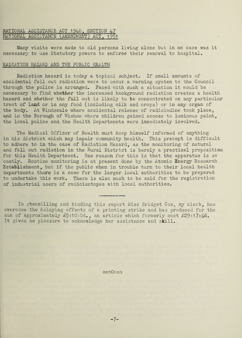 NATIONAL ASSISTANCE ACT 1946. SECTION kl NATIONAL ASSISTANCE (A^ENLMEOT) ACT. 1^1 Many visits were made to old persons living alone but in no case was it necessary to use Statutory powers to enforce their removal to hospital, RADIATION miiRD AND THE PUBLIC HEALTH Radiation hazard is today a topical subject. If small amounts of accidental fall out radiation were to occur a warning system to the Council through the police is arranged. Paced with such a situation it T/ould be necessary to find T^hether the increased background radiation creates a health hazard and whether the fall out is likely to be concentrated on any particular tract of land or in any food (including milk and crops) or in any organ of the body. At V/indscale where accidental release of radioiodine took place, and in the Borough of IVishaw where children gained access to luminous paint, the local police and the Health Departments were immediately involved. The Medical Officer of Health must keep himself informed of anything in his district which may impair community health. This precept is difficult to adhere to in the case of Radiation Hazard, as the monitoring of natural and fall out radiation in the Rural District is barely a practical proposition for this Health Department. One reason for this is that the apparatus is so costly. Routine monitoring is at present done by the Atomic Energy Research Establishment, but if the public v;hen in trouble turn to their local health departments there is a case for the larger local authorities to be prepared to undertake this work. There is also much to be said for the registration of industrial users of radioisotopes with local authorities. In stencilling and binding this report Miss Bridget Cox, my clerk, has overcome the delaying effects of a printing strike and has produced for the sum of approximately £5:10-0d., an article which formerly cost £29:l7:6d. It gives me pleasure to acknowledge her assistance and skill. oooOooo -7-