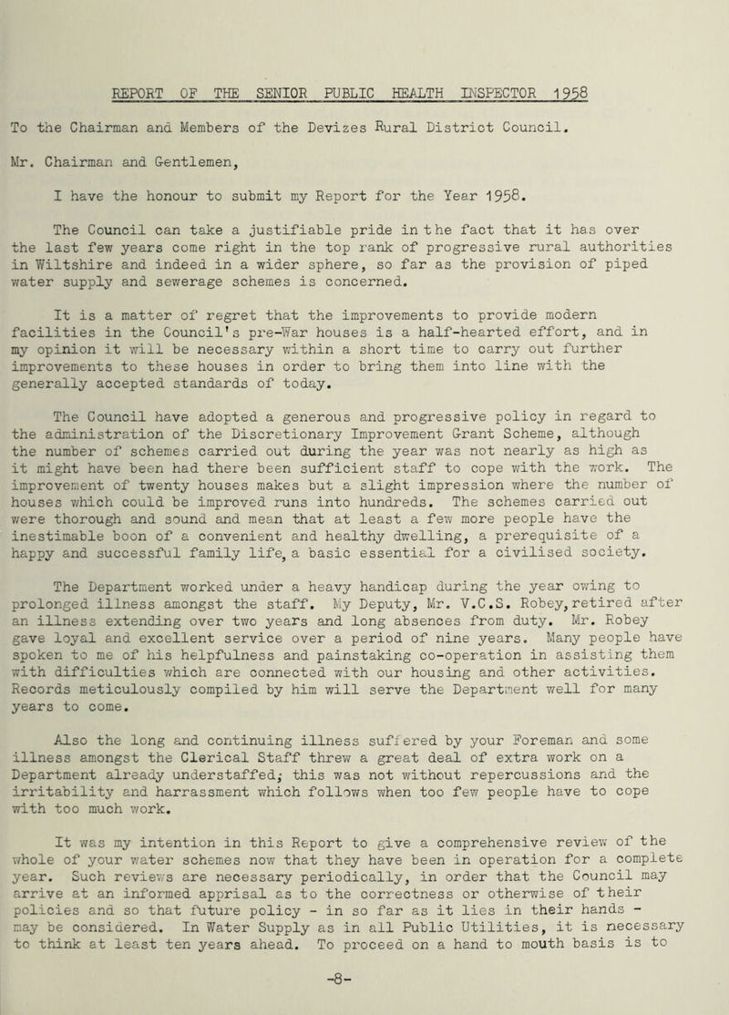 REPORT OF THE SENIOR PUBLIC HEALTH INSPECTOR 1958 To the Chairman and Members of the Devizes Rural District Council. Mr. Chairman and G-entlemen, I have the honour to submit my Report fox’ the Year 1938* The Council can take a justifiable pride in the fact that it has over the last few years come right in the top rank of progressive rural authorities in Wiltshire and indeed in a wider sphere, so far as the provision of piped water supply and sewerage schemes is concerned. It is a matter of regret that the improvements to provide modern facilities in the Council’s pz'e-War houses is a half-hearted effort, and in my opinion it will be necessary ?/ithin a short time to carry out further improvements to these houses in order to bring them into line with the generally accepted standards of today. The Council have adopted a generous and progressive policy in regard to the administration of the Discretionary Impi’ovement G-rant Scheme, although the number of schemes carried out during the year was not nearly as high as it might have been had there been sufficient staff to cope ?/ith the work. The improvement of twenty houses makes but a slight impression where the number of houses v/hich could be improved runs into hundreds. The schemes carried out v/ere thorough and sound and mean that at least a few more people have the inestimable boon of a convenient and healthy dwelling, a prerequisite of a happy and successful family life, a basic essential for a civilised society. The Department v/orked under a heavy handicap during the year owing to prolonged illness amongst the staff. My Deputy, Mr. V.C.S. Robey, retired after an illness extending over two years and long absences from duty. Mr. Robey gave loyal and excellent service over a period of nine years. Many people have spoken to me of his helpfulness and painstaking co-operation in assisting them with difficulties v/hich are connected with our housing and other activities. Records meticulously compiled by him will serve the Department v/ell for many years to come. Also the long and continuing illness suffered by your Foreman and some illness amongst the Clerical Staff threw a great deal of extra work on a Department already understaffed,* this was not without repercussions and the irritability and harrassment which follows when too few people have to cope with too much v/ork. It was my intention in this Report to give a comprehensive review of the whole of your water schemes nov/ that they have been in operation for a complete year. Such reviews are necessary periodically, in order that the Council may arrive at an informed apprisal as to the correctness or otherwise of their policies and so that future policy - in so far as it lies in their hands - nay be considered. In Water Supply as in ail Public Utilities, it is necessary to think at least ten years ahead. To pi'oceed on a hand to mouth basis is to -8-