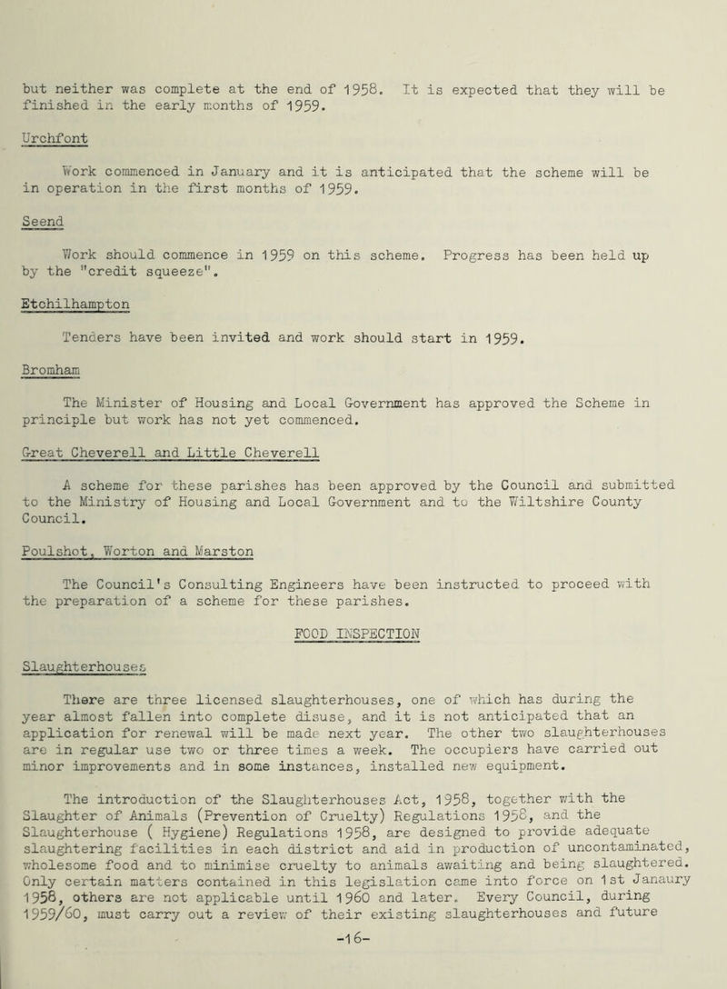 but neither was complete at the end of 1958. It is expected that they will be finished in the early months of 1959• Urchfont Work commenced in January and it is anticipated that the scheme will be in operation in the first months of 1959. Seend YJork should commence in 1959 on this scheme. Progress has been held up by the credit squeeze, Etchilhampton Tenders have been invited and work should start in 1959. Bromham The Minister of Housing and Local G-overnment has approved the Scheme in principle but work has not yet commenced. G-reat Cheverell and Little Cheverell A scheme for these parishes has been approved by the Council and submitted to the Ministry of Housing and Local G-overnment and to the ¥/iltshire County Council, Poulshot, Worton and Marston The Council’s Consulting Engineers have been instructed to proceed with the preparation of a scheme for these parishes. FOOD INSPECTION Slaughterhouses There are three licensed slaughterhouses, one of which has during the year almost fallen into complete disuse, and it is not anticipated that an application for renewal will be made next year. The other tvra slaughterhouses are in regular use two or three times a week. The occupiers have carried out minor improvements and in some instances, installed new equipment. The introduction of the Slaughterhouses Act, 1958, together v^ith the Slaughter of Animals (Prevention of Cruelty) Regulations 1958, and the Slaughterhouse ( Hygiene) Regulations 1958, are designed to provide adequate slaughtering facilities in each district and aid in production of uncontaminatcd, wholesome food and to minimise cruelty to animals awaiting and being slaughtered. Only certain matters contained in this legislation came into force on 1st Janaury 1958, others are not applicable until 196O and later. Every Council, during 1959/60, must carry out a reviev; of their existing slaughterhouses and future -16-