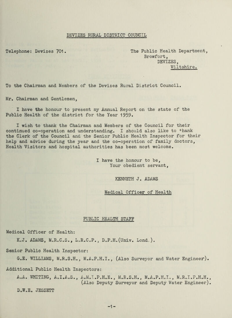 Telephone: Devizes 701. The Public Health Department, Browfort, DEVIZES, Wiltshire. To the Chairman and Members of the Devizes Rural District Council. Mr. Chairman and G-entlemen, I have the honour to present my Annual Report on the state of the Public Health of the district for the Year 1959. I wish to thank the Chairman and Members of the Council for their continued co-operation and understanding. I should also like to +hank the Clerk of the Council and the Senior Public Health Inspector for their help and advice during the year and the co-operation of family doctors. Health Visitors and hospital authorities has been most welcome. I have the honour to be. Your obedient servant, KEMETH J. ADAMS Medical Officer of Health PUBLIC HEALTH STAPF Medical Officer of Health: K.J. ADAMS, M.R.C.S., L.R.C.P., D.P.H.(Univ. Lond.). Senior Public Health Inspector: G-.E. WILLIAMS, M.R.S.H., M.A.P.H.I., (Also Surveyor and V/ater Engineer). Additional Public Health Inspectors: A.A. WHITINC, A.I.A.S., A.M.I.P.H.E., M.R.S.H., M.A.P.H.I., M.R.I.P.H.H. (Also Deputy Surveyor and Deputy Water Engineer) D.W.E. JESSETT -1-