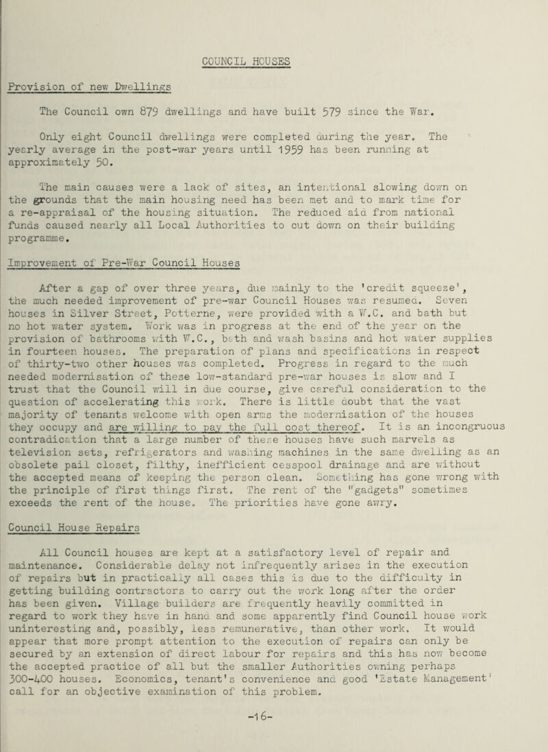 COUNCIL HCUSES Provision of new I>gi^ellinie;s The Council own 879 dwellings and have built 579 since the Tfar. Only eight Council dwellings v^ere completed during the year. The yearly average in the post-war years until 1959 has been running at approximately 50. The main causes were a lack of sites, an intexvbional slowing dovm on the grounds that the main housing need has been met and to mark time for a re-appraisal of the housing situation. The reduced aid from national funds caused nearly all Local Authorities to cut down on their building programme. Improvement of Pre-War Council Houses After a gap of over three years, due mainly to the 'credit squeeze*, the much needed improvement of pre-war Council Houses was resumed. Seven houses in Silver Street, Potterne, were provided with a VAC. and bath but no hot water system. IVork was in progress at the end of the year on the provision of bathrooms with VAC., bath and vxash basins and hot water supplies in fourteen houses. The preparation of plans and specifications in respect of thirty-two other houses vxas completed. Progress in regard to the much needed modernisation of these low'-standard pre-'.var houses is slow/ and I trust that the Council will in due course, give careful consideration to the question of accelerating this v:ork. There is little doubt that the vast majority of tenants vxelcom^e with open arms the modernisation of the houses they occupy and are willing to pay the full cost thereof. It is an incongruous contradication that a large number of these houses have such marvels as television sets, refrigerators and wasning machines in the same dwelling as an obsolete pail closet, filthy, inefficient cesspool drainage and are without the accepted means of keeping the person clean. Sometliing has gone w'rong writh the principle of first things first. The rent of the gadgets sometimes exceeds the rent of the house. The priorities have gone awxry. Council House Repairs All Council houses are kept at a satisfactory level of repair and maintenance. Considerable delay not infrequently arises in the execution of repairs but in practice^lly all cases this is due to the difficulty in getting building contractors to carry out the work long after the order has been given. Village builders are frequently heavily committed in regard to work they have in hand and some apparently find Council house work uninteresting and, possibly, less remunerative, than other work. It would appear that more prompt attention to the execution of repairs can only be secured by an extension of direct labour for repairs and this has nov; become the accepted practice of all but the smaller f.uthorities ov/ning perhaps 3OO-4OO houses. Economics, tenant's convenience and good ’Estate Management* call for an objective examination of this problem. -16-