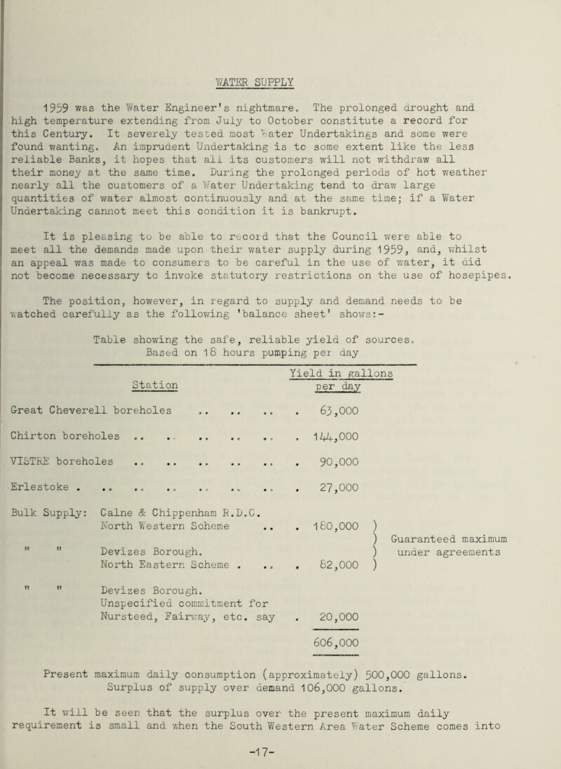 V/ATER SUPPLY 1939 was the V/ater Engineer's nightmare. The prolonged drought and high temperature extending from July to Ootober constitute a record for this Century. It severely tested most ’later Undertakings and some were found wanting. An imprudent Undertaking is to some extent like the less reliable Banks, it hopes that all its customers will not withdraw all their money at the same time. During the prolonged periods of hot weather nearly all the customers of a Water Undertaking tend to draw large quantities of water almost continuously and at the same time; if a Y/ater Undertaking cannot meet this condition it is bankrupt. It is pleasing to be able to record that the Council v/ere able to meet all the demands made upon their water supply during 1959, and, whilst an appeal was made to consumers to be careful in the use of water, it did not become necessary to invoke statutory restrictions on the use of hosepipes. The position, however, in regard to supply and demand needs to be watched carefully as the follov/ing 'balance sheet' sho^vs:- Table showing the safe, reliable yield of sources. Based on 18 hours pumping per day Station G-reat Cheverell boreholes Chirton boreholes VISTRE boreholes Erlestoke . Yield in gallons per day 63,000 , 1ZU^,000 90,000 27,000 Bulk Supply: Caine & Chippenham R.D.C. North Western Scheme   Devizes Borough. North Eastern Scheme . 160,000 ) ) Guaranteed maximum ) under agreements 62,000 ) Devizes Borough. Unspecified commitment for Nursteed, Fairvvay, etc. say . 20,000 606,000 Present maximum daily consumption (approximately) 500,000 gallons. Surplus of supply over demand 106,000 gallons. It will be seen that the surplus over the present maximum daily requirement is small and when the South Y/estern Area Water Scheme comes into -17-