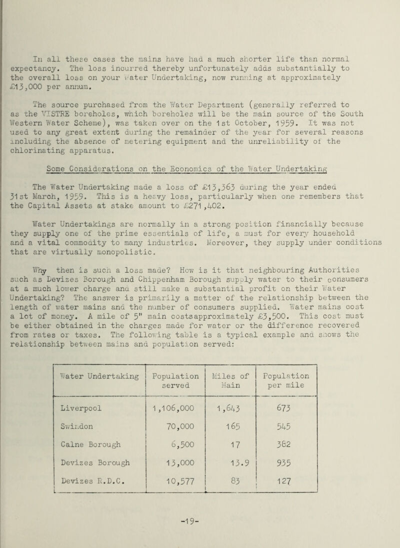 In all these cases the mains have had a much shorter life than normal expectancy. The loss incurred thereby unfortunately adds substantially to the overall loss on your rater Undertakingj no?/ running at approximately £13,000 per annum. The source purchased from the I/ater Department (generally referred to as the VISTEE boreholes, which boreholes will be the m.ain source of the South V/estern Y/ater Scheme), was taken over on the 1st October, 1959. Tt was not used to any great extent during the remainder of the year for several reasons including the absence of metering equipm.ent and the unreliability oi the chlorinating apparatus. Some Considerations on the Economics of the Water Undertaking The Y/ater Undertaking made a loss of £13,363 during the year ended 31st March, 1959. This is a heevy loss, particularly when one remembers that the Capital Assets at stake amount to £271 ,402. Water Undertakings are normally in a strong position financially because they supply one of the prime essentials of life, a must for every household and a vital commodity to many industries. Moreover, they supply under conditions that are virtually monopolistic. Why then is such a loss made? How is it that neighbouring Authorities such as Devizes Borough and Chippenham Borough supply water to their consumers at a much lower charge ana still make a substantial profit on their vvater Undertaking? The ansvrer is primarily a matter of the relationship betY/een the length of v.’ater mains and the number of consumers supplied. Yi/ater mains cost a lot of money. A mile of 5 main costs approximately £3,500. This cost must be either obtained in the charges made for water or the difference recovered from rates or taxes. The following table is a typical example and snov;s the relationship bety^een mains and population served: Yyater Undertaking • 1 Population served Miles of Main Population per mile Liverpool 1 ,106,000 1 ,6^3 673 Swindon 70,000 165 545 Caine Borough 6,500 17 382 Devizes Borough 13,000 13.9 935 Devizes R.D.C. 10,577 83 127 -19-