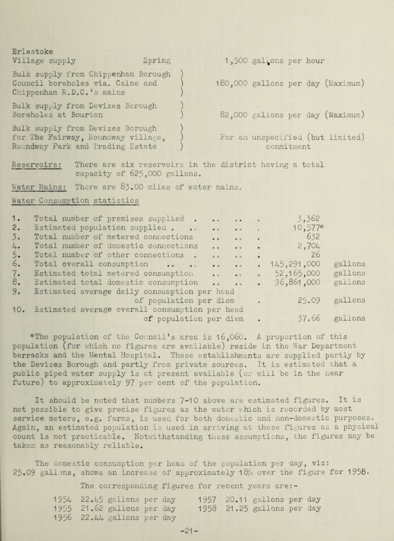 Erlestoke Bulk supply from Chippenhara Borough ) Council boreholes via. Caine and ) Chippenham R.D.C.’s mains ) Bulk supjjly from Devizes Borough ) Boreholes at Bourton ) Bulk supply from Devizes Borough ) for The Fairway, Rounaway village, ) Roundway Park and Trading Estate ) 180,000 gallons per day (Maximum) 82,000 gallons per day (Maximum) For an unspecified (but limited) commitment.. Reservoirs: There are six reservoirs in the district having a total capacity of 625,000 gallons. Rater Mains: There are 83.00 miles of water mains. 1/vater Consumption statistics 1. Total number of premises supplied 2. Estimated population supplied . 3. Total number of metered connections 4. Total number of domestic connections 5. Total number of other connections 6. Total overall consumption 7. Estimated total metered consumption 8. Estimated total domestic consumption 9. Estimated average daily consumption per head of population per diem 10. Estimated average overall consumption per head of population per diem 3,362 10,577* 632 2,704 26 145,291,000 gallons 52.165.000 gallons 96.861.000 gallons 25.09 gallons 37.66 gallons *The population of the Council's area is l6,060. A proportion of this population (for v/hich no figures are available) reside in the War Department barracks and the Mental Hospital. These establishments are supplied partly by the Devizes Borough and partly from private sources. It is estimated that a public piped water supply is at present available (or will be in the near future) to approximately 97 per cent of the population. It should be noted that num.bers 7-10 above are estimated figures. It is not possible to give precise figures as the water which is recorded by most service meters, e.g. farms, is used for both domestic and non-domestic purposes. Again, an estimated population is used in arriving at these figures as a physical count is not practicable. Notv/ithstanding these assumptions, the figures may be taken as reasonably reliable. The domestic consumption per heaa of the population per day, viz: 25.09 galijns, shows an increase of approximately 18/0 over the figure for 1958. The corresponding figures for recent years are:- 22.45 gallons per day 1957 20,11 gallons per day 21.62 gallons per day 1958 21.25 gallons per day 22.44 gallons per day 1954 1955 1 956 -21-