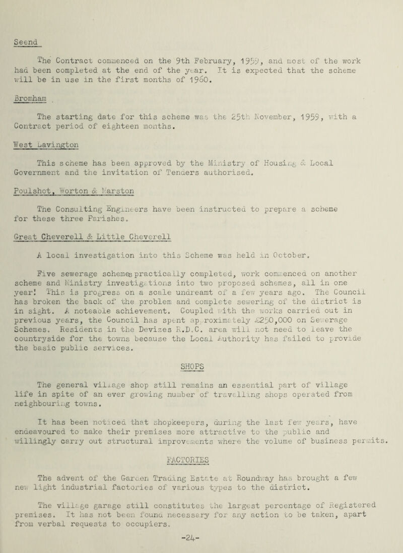 Seend The Contracc commenced on the 9th February, 1939, and most of the Trork had been completed at the end of the y^.ar. It is expected that the scheme v.'ill be in use in the first months of 196O. Bromham The starting date for this scheme was the 25th November, 1959, v^ith a Contract period of eighteen months. West bavington This scheme has been approved by the Ministry of Housing <x Local G-overnment and the invitation of Tenaers authorised. Poulshot, Worton Sc Marston The Consulting Engineers have been instructed to prepare a scheme for these three Parishes. Great Cheverell & Little Cheverell A local investigation into this Scheme v/as held an October. Five sewerage schemes practically completed, work commenced on another scheme and Ministry investigations into two proposed schemes, all in one yearI This is progress on a scale undreamt of a few years ago. The Council has broken the back of the problem and complete sewering of the district is in sight. A noteaole achievement. Coupled with the works carried out in previous years, the Council has spent ap roximately 1)250,000 on Sewerage Schemes. Residents in the Devizes R.D.C, area v/ili not need to leave the countryside for the towns because the Local i-uthority has failed to provide the basic public services. SHOPS The general village shop still remains an essential part of village life in spite of an ever growing number of travelling shops operated from neighbourii’g towns. It has been noticed that shopkeepers, during the last fey; years, have endeavoured to make their premises more attractive to the public and willingly carry out structural improvements wher-e the volume of business permits. FACTORIES The advent of the Garnen Tracing Estate at Round'way has brought a few new light industrial factories of various types to the district. The village garage still constitutes the largest percentage of Registered premises. It has not been founa necessary for any action to be taken, apart from verbal requests to occupiers. -24-