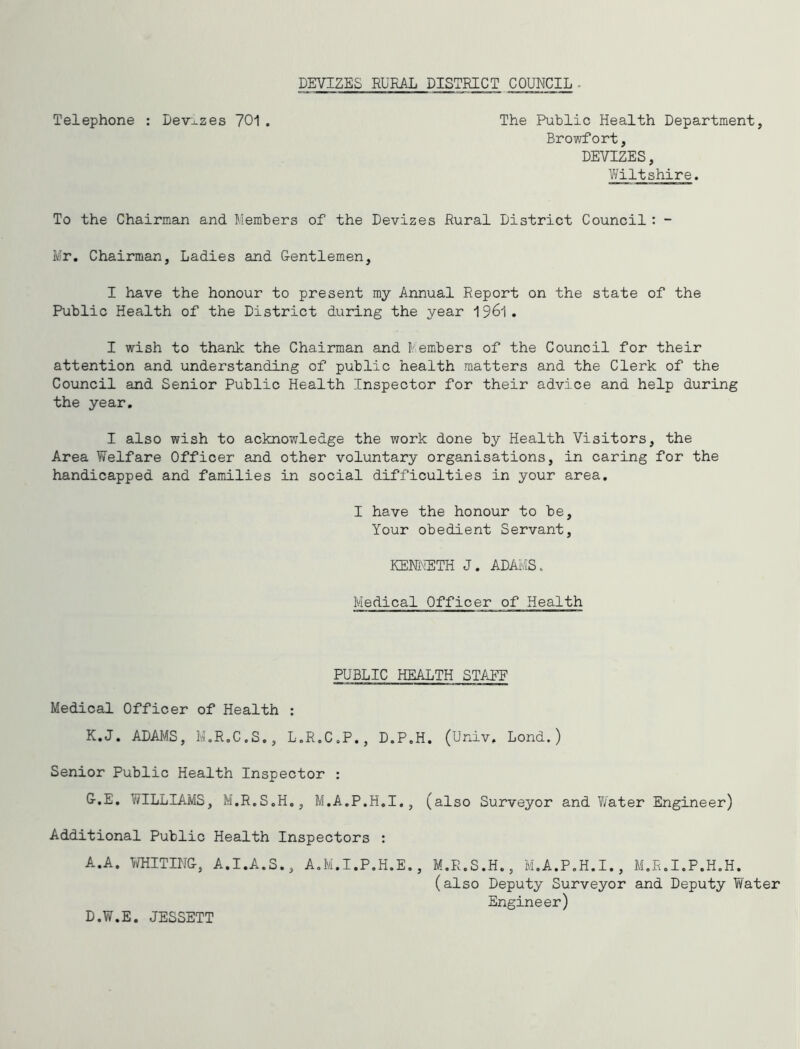 DEVIZES RURAL DISTRICT COUNCIL- Telephone : Devj-zes 701 . The Public Health Department, Browfort, DEVIZES, Wiltshire. To the Chairman and Members of the Devizes Rural District Council: - Mr. Chairman, Ladies and Gentlemen, I have the honour to present my Annual Report on the state of the Public Health of the District during the year 196I. I wish to thank the Chairman and Members of the Council for their attention and understanding of public health matters and the Clerk of the Council and Senior Public Health Inspector for their advice and help during the year, I also wish to acknowledge the work done by Health Visitors, the Area Welfare Officer and other voluntary organisations, in caring for the handicapped and families in social difficulties in your area, I have the honour to be. Your obedient Servant, KENlxiETH J. ADAMS. Medical Officer of Health PUBLIC HEALTH STAEE Medical Officer of Health : K,J. ADAMS, I’a.R.C.S., L.R.C.P., D.P.H, (Univ, Lond.) Senior Public Health Inspector ; G.E. WILLIAMS, M.R.S.H., M.A.P.H.I., (also Surveyor and T/ater Engineer) Additional Public Health Inspectors : A.A. Ti/HITIiJG, A.I.A.S., A.M.I.P.H.E. , M.R.S.H., M.A.P.H.I., M.R.I.P.H.H. (also Deputy Surveyor and Deputy Water Engineer) D.W.E. JESSETT