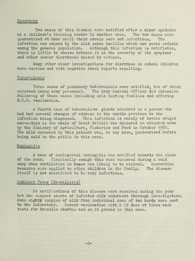 Dysentery Two cases of this disease were notified after a minor epidemic at a children's training centre in another area. The two cases were quarantined at home until their stools were not infectious. The infection was caused by the rjild sonne bacillus which now seems endemic among the general population. Although this infection is notifiable, there is little to choose between it in the severity of its symptoms and other summer diarrhoeas caused by viruses. Many other minor investigations for diarrhoea in school children were carried out v^ith negative stool reports resulting. Tuberculosis Three cases of pulmonary tuberculosis were notified, two of which occurred among army personnel. The Army Medical Officer did extensive follow-up of these cases including skin testing families and offering B.C.G-. vaccination. A fourth case of tuberculous glands occurred in a person who had had several changes of address in the months previous to the infection being diagnosed. This infection is rarely of bovine origin now-a-days as the whole of G-reat Britain vjas declared an attested area by the Ministry of Agriculture, Fisheries and Food in October 1960. The milk consumed by this patient was, in any case, pasteurised before being sold to the public in this area. Meningitis A case of meningoccal meningitis v;as notified tovirards the close of the year. Classically enough this case occurred during a cold snap when ventilation in homes v/as likely to be minimal. Quarantine measures were applied to other children in the family. The disease itself is not considered to be very infectious. Undulant Fever (Brucellosis) No notifications of this disease were received during the year but one suspect source of infected milk underwent thorough investigation. Some eighty samples of milk from individual cows of two herds were sent to the laboratory. Recent vaccination with S 19 does at times mask tests for Brucella abortus and so it proved in this case. -5-