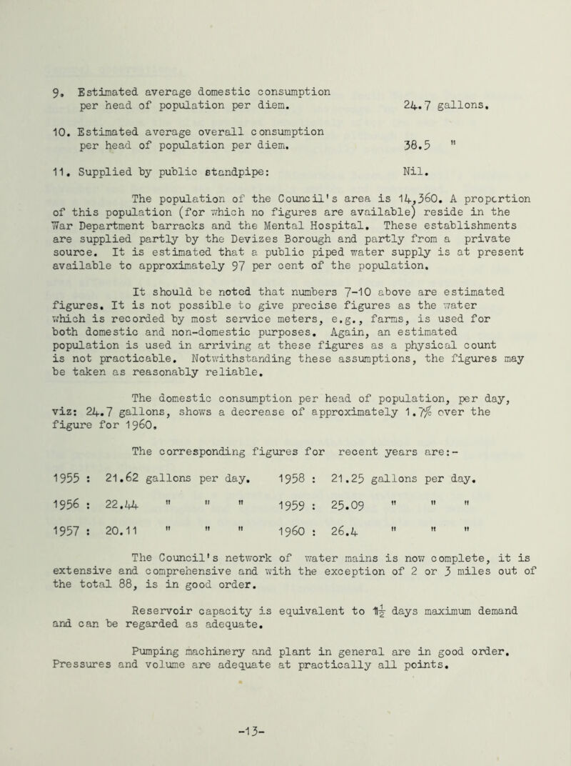 9, Estimated average domestic consumption per head of population per diem. 24,7 gallons, 10, Estimated average overall consumption per head of population per diem. 38.3 “ 11, Supplied by public standpipe: Nil, The popiilation of the Council's area is 14,360. A proportion of this population (for 77hich no figures are available) reside in the 77ar Department barracks and the Mental Hospital, These establishments are supplied partly by the Devizes Borough and partly from a private source. It is estimated that a public piped water supply is at present available to approximately 97 per cent of the population. It should be noted that numbers 7-10 above are estimated figiires. It is not possible to give precise figures as the water which is recorded by most service meters, e.g., farms, is used for both domestic and non-domestic purposes. Again, an estimated population is used in arriving at these figures as a physical count is not practicable. Notwithstanding these assumptions, the figures may be taken as reasonably reliable. The domestic consumption per head of population, per day, viz: 24.7 gallons, shows a decrease of approximately 1.7^ over the figure for i960. The corresponding figures for recent years are: - 1955 : 21,62 gallons per day. 1958 : 21.25 gallons per day 1956 : 22.44 ’’ II IT 1959 : 25.09 It If 1957 : 20.11  II 1! i960 : 26.4 1! 11 The Council's network of water mains is now complete, it is extensive and comprehensive and with the exception of 2 or 3 miles out of the total 88, is in good order. Reservoir capacity is equivalent to 1-g- days maximum demand and can be regarded as adequate. Pumping machinery and plant in general are in good oirder. Pressures and volume are adequate at practically all points. -13-