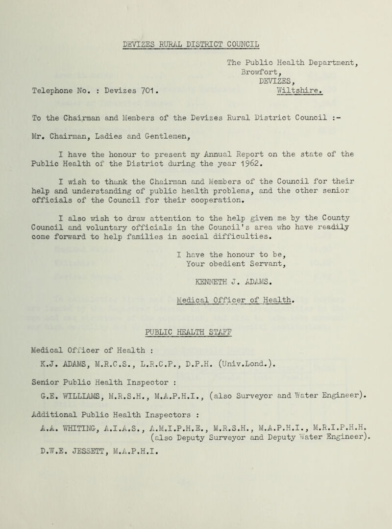 DEVIZES RUEili DISTRICT COUNCIL The Public Health Department, Browfort, DEVIZES, Telephone No, : Devizes 701 . YiTiltshire. To the Chairman and Memibers of the Devizes Rural District Council Mr, Chairman, Ladies and Centlemen, I have the honour to present my Annual Report on the state of the Public Health of the District during the year 1962, I wish to thank the Chairman and Members of the Council for their help and understanding of public health problems, and the other senior officials of the Council for their cooperation, I also T/ish to draw attention to the help given me by the County Council and voluntary officials in the Council's area v/ho have readily come forward to help families in social difficulties. I have the honour to be. Your obedient Servant, KENbiETH J. AD71IS. Medical Officer of Health, PUBLIC HEALTH STATE Medical Officer of Health : K.J. ADAMS, M.R.C.S., L.R.C.P., D.P.H. (Univ.Lond.). Senior Public Health Inspector : G.E, l;YILLIAIvIS, M.R.S.H., M.A.P.H.I., (also Surveyor and Water Engineer). Additional Public Health Inspectors : A.A. fTHUTNG, A.I.A.S., A.M.I .P.H. E., M.R.S.H., M.A.P.H.I., M.R.I.P.H.H. (also Deputy Surveyor and Deputy Water Engineer). D.W.E. JESSETT, M.A.P.H.I.