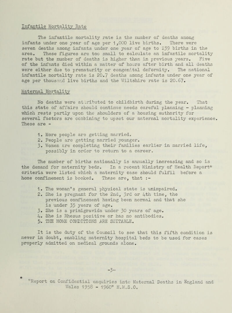 Iirfantile Mortality Rate The infantile mortality rate is the number of deaths among infants under one year of age per 1,000 live births. There were seven deaths among infants under one year of age to 239 births in the area. These figures are too small to calculate an infantile mortality rate but the number of deaths is higher than in previous years. Five of the infants died within a matter of hours after birth and all deaths were either due to prematurity or congenital deformity. The national infantile mortality rate is 20.7 deaths among infants under one year of age per thousand live births and the Wiltshire rate is 20,67. Maternal Mortality No deaths were at ;;ributed to childbirth during the year. That this state of affairs should continue needs careful planning - planning which rests partly upon the shoulders of a housing authority for several factors are combining to upset our maternal m.ortality experience. These are - 1. More people are getting married. 2. People are getting married younger, 3. Women are completing their families earlier in married life, possibly in order to return to a career. The number of births nationally is annually increasing and so is the demand for maternity beds. In a recent Ministry of Health Report*^ criteria were listed ?irhich a maternity case should fulfil before a home confinement is booked. These are, that 1. The woman's general physical state is unimpaired. 2. She is pregnant for the 2nd, 3i^d or Zfth time, the previous confinement having been normal and that she is under 35 years of age, 3. She is a primigravida under 30 years of age. 4. She is Rhesus positive or has no antibodies. 5. THE HOME CONDITIONS i^RE SUITABLE. It is the duty of the Council to see that this fifth condition is never in doubt, enabling maternity hospital beds to be used for cases properly admitted on medical grounds alone. -3 * '■Report on Confidential enquiries into Maternal Deaths in England and Wales 1958 - 196O H.M.S.O,