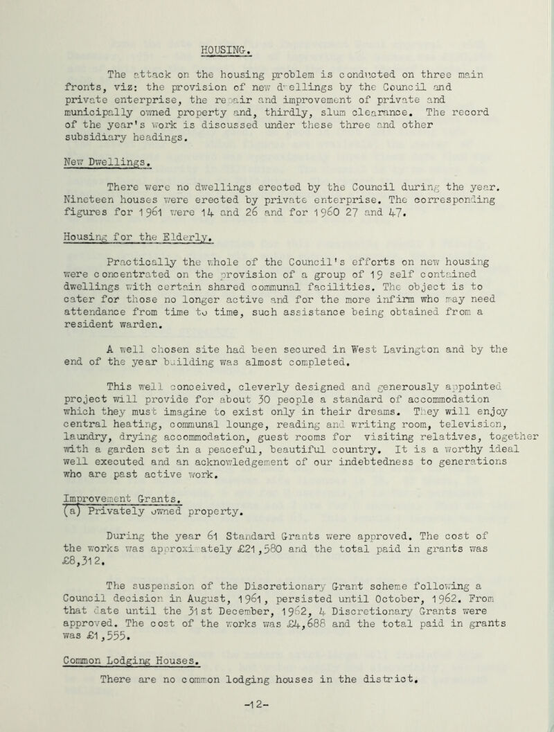HOUSING. The attack on the housing problem is condi’.cted on three main fronts, viz: the provision of new d’'ellings by the Council and private enterprise, the reoair and improvement of private and municipally o?med property and, thirdly, slum clearance. The record of the year's work is discussed under these three and other subsidiary headings. NeXT Dwellings. There were no dwellings erected by the Council during the year. Nineteen houses were erected by private enterprise. The corresponding figures for 19^1 v;ere 14 and 26 and for 1 96O 27 and 47» Housing for the Elderly. Practically the whole of the Council's efforts on new housing were concentrated on the provision of a group of 1 9 self contained dwellings with certain shared communal facilities. The object is to cater for those no longer active and for the more infirm who irny need attendance from time to time, such assistance being obtained from a resident warden. A well chosen site had been secured in West Lavington and by the end of the year building was almost completed. This well conceived, cleverly designed and generously appointed project will provide for about 30 people a standard of accommodation which they must imagine to exist only in their dreams. Tt.ey will enjoy central heating, communal lounge, reading and w^riting room, television, laundry, drying accommodation, guest rooms for visiting relatives, together with a garden set in a peaceful, beautiful country. It is a worthy ideal well executed and an acknowledgement of our indebtedness to generations ■who are past active vrork. Improvement Grants. (a) Privately owned property. During the year 6l Standard Grants v;ere approved. The cost of the works v^as aporoxi ately £21 ,580 and the total paid in grants was £8,312. The suspension of the Discretionary Grant scheme following a Council decision in August, 1961, persisted until October, 19^2. Prom that date until the 3l st Decem.ber, I962, 4 Discretionary Grants were approved. The cost of the •works was £4,688 and the total paid in grants was £1,555. Common Lodging Houses. There are no com,mon lodging houses in the district. -12