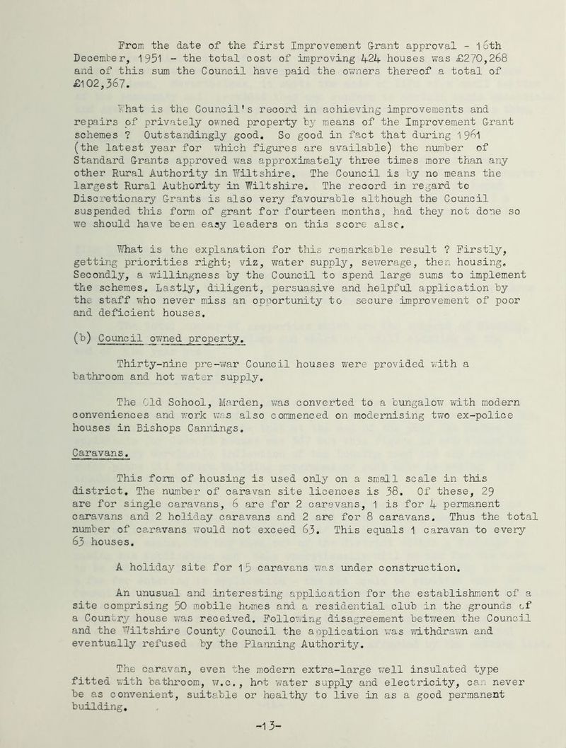 Prom the date of the first Improvement G-rant approval - 16th December, 1951 - the total cost of improving 424 houses was £270,268 and of this sum the Council have paid the owners thereof a total of £102,367. '•hat is the Council's record in achieving improvements and repairs of privately owned property by means of the Improvement G-rant schemes ? Outstandingly good. So good in fact that during 1 961 (the latest year for which figures are available) the number of Standard Grants approved was approximately three times more than any other Rural Authority in Wiltshire. The Council is by no means the largest Rural Authority in Wiltshire. The record in regard to Discretionary Grants is also very favourable although the Council suspended this form of grant for fourteen months, had they not done so w'e should have been easy leaders on this score alsc. Y/hat is the explanation for this remarkable result ? Firstly, getting priorities right; viz, water supply, sewerage, then housing. Secondly, a willingness by the Council to spend large sums to implement the schemes. Lastly, diligent, persuasive and helpful application by the staff who never miss an opportunity to secure improvement of poor and deficient houses. (b) Council ovme Thirty-nine pre-war Council houses were provided w'ith a bathroom and hot water supply. The bid School, Harden, was converted to a bungalow with modern conveniences and work was also commenced on modernising two ex-police houses in Bishops Cannings. Caravans. This form of housing is used only on a small scale in this district. The numiber of caravan site licences is 38. Of these, 29 are for single caravans, 6 are for 2 caravans, 1 is for 4 permanent caravans and 2 holiday caravans and 2 are for 8 caravans. Thus the total number of caravans would not exceed 63. This equals 1 caravan to every 63 houses. A holiday site for Ip caravans was under construction. An unusual and interesting application for the establishmient of a site comprising 50 mobile homes and a residential club in the grounds of a Country house was received. Following disagreement between the Council and the ’Viltshire County Council the application was vvdthdrawn and eventually refused by the Planning Authority. The caravan, even the modern extra-large well insulated type fitted v.'ith bathroom, v/.c,, hnt water supply and electricity, can never be as convenient, suitable or healthy to live in as a good permanent building. -1 3-