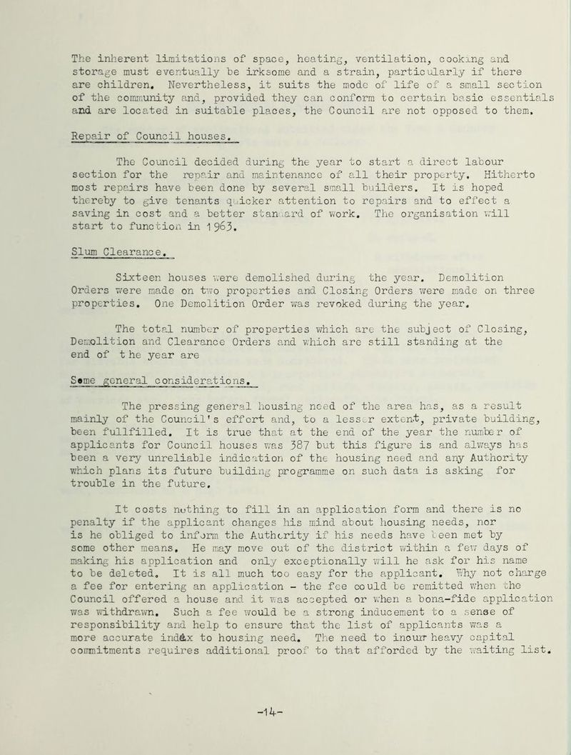 The inlierent limitations of space, heating, ventilation, cookang and storage must eventually be irksome and a strain, particularly if there are children. Nevertheless, it suits the mode of life of a small section of the community and, provided they can conform to certain basic essentials and are located in suitable places, the Council are not opposed to them. Repair of Council houses. The Council decided during the year to start a direct labour section for the repair and maintenance of all their property. Hitherto most repairs have been done by several small builders. It is hoped thereby to give tenants quicker attention to repairs and to effect a saving in cost and a better stanaard of work. The organisation will start to function in 1 963. Slum Clearance. Sixteen houses were demolished during the year. Demolition Orders v/ere made on two properties and Closing Orders were made on three properties. One Demolition Order was revoked diiring the year. The total number of properties which are the subject of Closing, Demolition and Clearance Orders and which are still standing at the end of t he year are Same general considerations. The pressing general housing need of the area has, as a result mainly of the Council’s effort and, to a less..r extent, private building, been fullfilled. It is true that at the end of the year the number of applicants for Council houses was 38? but this figure is and always has been a very unreliable indication of the housing need and any Authority which plans its future building programm.e on such data is asking for trouble in the future. It costs nothing to fill in an application form and there is no penalty if the applicant changes his mind about housing needs, nor is he obliged to inform the Authority if his needs have been met by some other means. He may move out of the district within a few' days of making his application and only exceptionally will he ask for his name to be deleted. It is all much too easy for the applicant, Rhy not charge a fee for entering an application - the fee could be remitted when the Council offered a house and it was accepted or when a bona-fide application wras withdrawn. Such a fee would be a strong inducement to a sense of responsibility and help to ensure that the list of applicants was a more accurate ind^x to housing need. The need to inouir heavy capital coinnitments requires additional proof to that afforded by the -waiting list. -14-