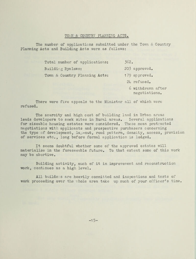 TO\'>N & COUMTRY PLANm:N& ACTS The number of applications submitted under the To?m & Country Planning Acts and Building Acts were as follows: 362. Total number of applications; Building Byelaws; Town & Country Planning Acts; 203 approved, 179 approved, 21+ refused. 6 withdravm after negotiations. There were five appeals to the Minister all of which w'ere refused. The scarcity and high cost of building land in Urban areas leads developers to seek sites in Rural areas. Several applications for sizeable housing estates were considered. These mean protracted negotiations with applicants and prospective purchasers concerning the type of development, la^,.-out, road pattern, density, access, provision of services etc., long before formal application is lodged. It seems doubtful whether some of the approved estates will materialise in the foreseeable future. To that extent some of this work may be abortive. Building activity, much of it in improvement and reconstruction work, continues as a high level. All buildei’s are heavily committed and inspections and tests of work proceeding over the whole area take up much of your officer's time. -15-