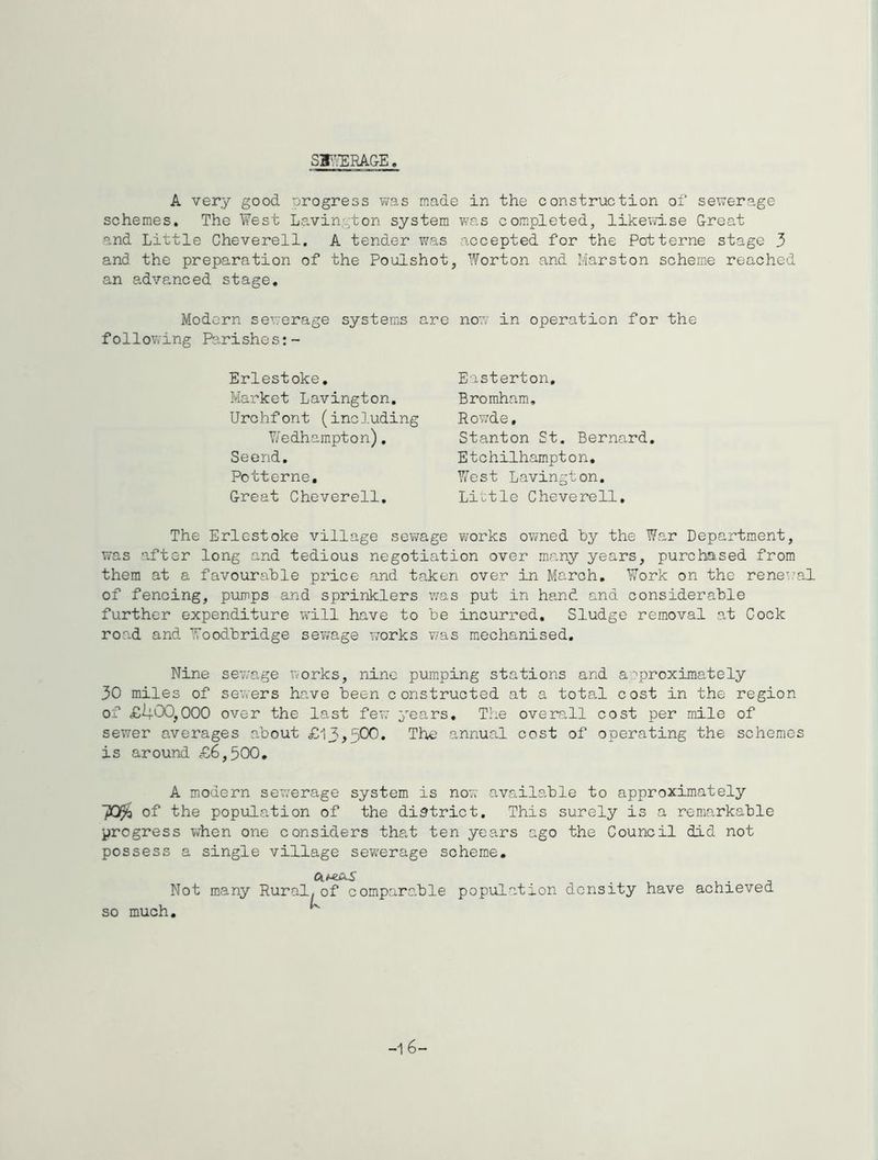 SFA^lEAGE A very good progress vvas made in the construction oi' sexverage schemes. The West Lavington system was completed, likewise Great and Little Cheverell. A tender was accepted for the Potterne stage 3 and the preparation of the Poulshot, Worton and Marston scheme reached an advanced stage. Modern sewerage systems are now in operation for the following Parishes:- Easterton, Broraham, RoY;de, Stanton St, Bernard Etchilhampton, West Lavington. Little Cheverell, Erlestoke, Market Lavington. Urchfont (including V/edhampton). Seend, Potterne, Great Cheverell The Erlestoke village sewage works owned by the War Department, was after long and tedious negotiation over many years, purchased from them at a favourable price and taken over in March, Work on the renew’al of fencing, pumps and sprinklers was put in hand and considerable further expenditure will have to be incurred. Sludge removal at Cock road and Woodbridge sew'age vrorks vas mechanised. Nine sewage works, nine pumping stations and a:'proximately 30 miles of sewers have been constructed at a total cost in the region of £il00,000 over the last few years. The overall cost per mile of sewer averages about £13,500. Thu) annual cost of operating the schemes is around £6,500, A modern sewerage system is now available to approximately of the population of the district. This surely is a remarkable progress when one considers that ten years ago the Council did not possess a single village sew^erage scheme. so much.