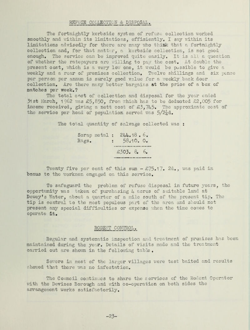REFUSE COLLECTION & DISPOSAL. The fortnightly kerbside system of refuse collection v/orked smoothly and uithin its limitations, efficiently. I say v;ithin its limitations advisedly for there are many who think that a fortnightly collection and, for that matter, a kerbside collection, is not good enough. The service can be improved quite easily. It is all a question of w’hether the ratepayers are willing to pay the cost. At double the present cost, which is a very lov; one, it would be possible to give a weekly and a rear of premises collection. Twelve shillings and six pence per person per annum is surely good value for a weekly back door collection. Are there many better bargains at the price of a box of matches per week,? The total cost of collection and disposal for the year ended 31 st Harch, ^^62 was £5,850, from which has to be deducted £2,005 for income received, giving a nett cost of £3,745. The approximate cost of the service per head of population served was The total quantity of salvage collected was : Scrap metal : 244.18 , 6, Rags, ; 58,'iO. 0, £303. 8. 6, Twenty five per cent of this Siam - £75.17. 2d,, Viras paid in bonus to the workmen engaged on this service. To safeguard the problem of refuse disposal in future years, the opportunity was taken of purchasing 4 acres of suitable land at Dewey’s Water, about a quarter of a mile south of the present tip. The tip is central to the most populous part of the area and should not present any special difficulties or expense when the time comes to operate It. RODEIIT CONTROL. Regular and systematic inspection and treatment of pranises has been maintained during the year. Details of visits made and the treatment carried out are shown in the following table , Sewers in most of the larger villages v/ere test baited and results showed that there was no infestation. The Council continues to share the services of the Rodent Operator vd.th the Devizes Borough and with co-operation on both sides the anrangement works satisfactorily. -23-
