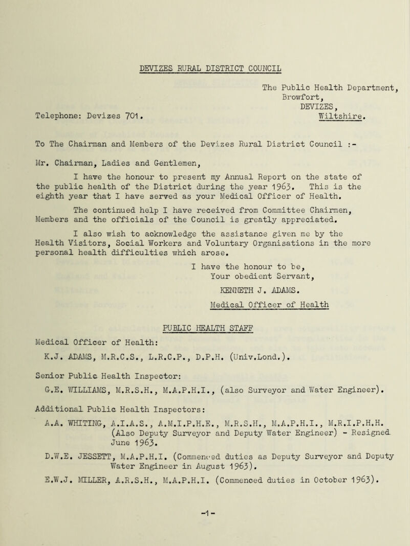 DEVIZES RURAL DISTRICT COUNCIL The Public Health Department, Browfort, DEVIZES, Telephone; Devizes 701. Wiltshire. To The Chairman and Members of the Devizes Rural District Council Mr, Chairman, Ladies and Gentlemen, I have the honour to present my Annual Report on the state of the public health of the District during the year 1963. This is the eighth year that I have served as your Medical Officer of Health. The continued help I have received from Committee Chairmen, Members and the officials of the Council is greatly appreciated, I also wish to acknowledge the assistance given me by the Health Visitors, Social Workers and Voluntary Organisations in the more personal health difficulties v;hich arose, I have the honour to be. Your obedient Servant, KENiETH J. ADAMS, Medical Officer of Health PUBLIC lEALTH STAEE Medical Officer of Health; K.J. ADAAIS, M.R.C.S,, L.R,C.P., D.P.H, (Univ.Lond.), Senior Public Health Inspector: G.E, V/ILLIAMS, M.R.S.H., M.A,P,H,I,, (also Surveyor and W^ater Engineer), Additional Public Health Inspectors; A.A. VraiTING, A.I.AoS., A.M.I.P.H.E., M.R.S.H., M.A.P.H.I., M.R.I.P.H.H. (Also Deputy Surveyor and Deputy Water Engineer) - Resigned. June 1963. D. W.E, JESSETT, M.A.P.H.I, (Commenced duties as Deputy Surveyor and Deputy Ylater Engineer in August 1963). E. W.J, MILLER, A.R.S.H., M.A.P.H.I, (Commenced duties in October 1963). -1 -