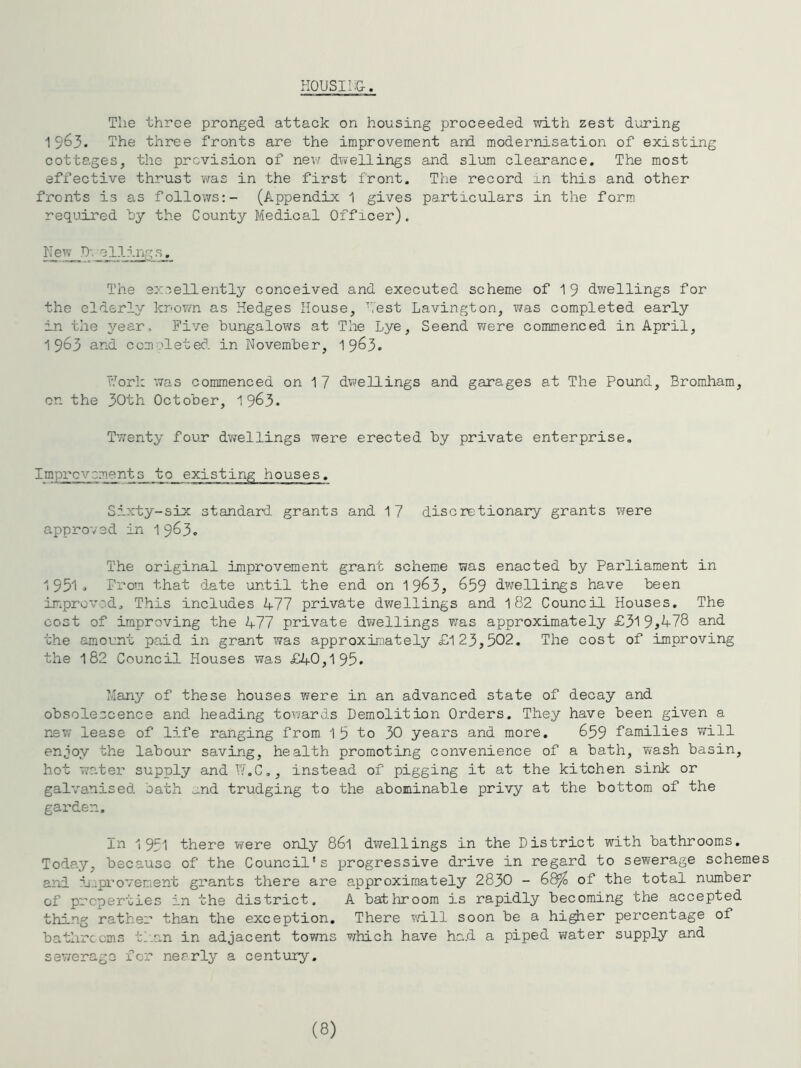 H0USI1;&. The three pronged attack on housing proceeded with zest during 1963. The three fronts are the improvement and modernisation of existing cottages, the provision of new d^vellings and slum clearance. The most effective thrust was in the first front. The record in this and other fronts is as follovifs:- (Appendix 1 gives particulars in the form required hy the County Medical Officer). New -311 ing The excellently conceived and executed scheme of 1 9 dwellings for the elderly known as Hedges House, ’'Vest Lavington, was completed early in the year. Five bungaloxvs at The Lye, Seend ?/ere commenced in April, 1963 and comoleted in November, 19^3. Tfork was commenced on 1 7 dwellings and garages at The Pound, Bromham, on the 30th October, 1 963. Tw'enty four dwellings were erected by private enterprise. Improvements to existing houses. Sixty-six standard grants and 17 discretionary grants were approved in 1^6^, The original improvement grant scheme was enacted by Parliament in 1951o Prom that date until the end on 19^3, 659 dwellings have been improved. This includes 477 private dwellings and 182 Council Houses. The cost of improving the 477 private dwellings was approximately £319^^78 and the amount paid in grant was approximately £123,502. The cost of improving the 182 Council Houses was £40,195. Many of these houses were in an advanced state of decay and obsolescence and heading towards Demolition Orders. They have been given a new lease of life ranging from 1 5 to 30 years and more. 659 families will enjoy the labour saving, health promoting convenience of a bath, wash basin, hot water supply and I/.C,, instead of pigging it at the kitchen sink or galvanised oath „nd trudging to the abominable privy at the bottom of the garden. In 1951 there were only 861 dv/ellings in the District with bathrooms. Today, because of the Council's progressive drive in regard to sewerage schemes and Ijmprovement grants there are approximately 2830 - 68^ of the total number of properties in the district. A bathroom is rapidly becoming the accepted thing rather than the exception. There will soon be a higher percentage of batlirccms tf.an in adjacent towns which have ha.d a piped water supply and sev/erago for nearly a century. (8)