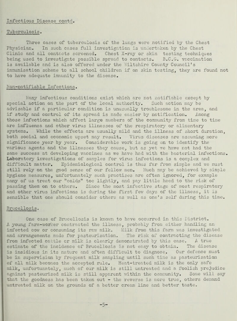Tuberculosis. Three cases of tuberculosis of the lungs were notified by the Chest Physician. In such cases full investiga.tion is undertaken by the Chest Clinic and all contacts screened. Chest X-ray or skin testing techniques being used to investigate possible spread to contacts. B.C.G-, vaccination is available and is also offered under the vviltshire County Council’s immunisation scheme to all school children if on skin testing, they are found not to have adequate immunity to the disease. hon-notifiable Infections. Many infectious conditions exist which are not notifiable except by special action on the part of the local authority. Such action may be advisable if a particular condition is unusually troublesome in the area, and if study and control of its spread is made easier by notification. Among those infections which affect large numbers of the community from tim-e to time are influenza and other virus illnesses of the respiratory or alimentary systems. l/i/hile the effects are usually mild and the illness of short duration, both social and economic upset may result. Virus diseases are assuming more significance year by year. Considerable work is going on to identify the various agents and the illnesses they cause, but as yet we have not had the same success at developing vaccines as we have had with the bacterial infections. Laboratory investigations of samples for virus infections is a complex and difficult matter, Epidem.iological control is thus far from simple 3.nd v/e must still rely on the good sense of our fellow men. Much may be achieved by simple hygiene measures, unfortunately such practises are often ignored, for example many of us treat our colds toe lightly, and pay little heed to the risk of passing them on to others. Since the most infective stage of most respiratory and other virus infections is during the first few days of the illness, it is sensible that one should consider others as well as one’s self during this time. Brucellosis. One case of Brucellosis is known to have occurred in this District. A young farm-v/orker contracted the illness, probably fromi either handling an infected cov/ or consuming its raw milk. Milk from this farm was investigated and arrangements made for pasteurisation. The risk of contracting the disease from infected cattle cr milk is clearly demonstrated by this case. A true estimate of the incidence of Brucellosis is not easy to obtain. The disease is insidious in its nature and often difficult to diagnose. Our defence must be in supervision by frequent milk sampling until such time as pasteurisation of all milk becomes the accepted rule. Heat-trea.ted milk is the only safe milk, unfortunately, much of our milk is still untreated and a foolish prejudice against pasteurised milk is still apparent within the community. Some ¥/ill say that the goodness has been taken out - the reverse is more true, others demand untreated milk on the grounds of a better cream line and better taste. -5-