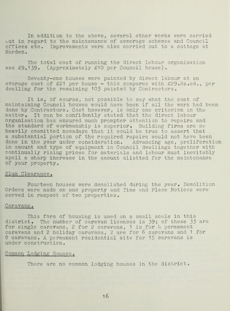 In addition to the above, several other works were carried out in regard to the maintenance of sewerage schemes and Council offices etc. Improvements were also carried out to a cottage at Marden. The total cost of running the direct labour organisation was £9y139<> (Approximately £10 per Council house). Seventy-one houses were painted by direct labour at an average cost of £21 per house - this compares with £29o8s,od., per dwelling for the remaining 103 painted by Contractors. It is, of course, not possible to say what the cost of maintaining Council houses would have been if all the work had been done by Contractors. Cost however, is only one criterion in the matter. It can be confidently stated that the direct labour organisation has ensured much prompter attention to repairs and the standard of workmanship is superior. Building firms are so heavily committed nowadays that it would be true to assert that a substantial portion of the required repairs would not have been done in the year under consideration. Advancing age, proliferation in amount and type of equipment in Council dwellings together with continually rising prices for materials and labour must inevitably spell a sharp increase in the amount allotted for the maintenance of your property. Slum Clearance. Fourteen houses were demolished during the year. Demolition Orders were made on one property and Time and Place Notices were served in respect of two properties. Caravans. This form of housing is used on a small scale in this district. The number of caravan licences is 39; of these 33 si’s for single caravans, 2 for 2 caravans, 1 is for 4 permanent caravans and 2 holiday caravans, 2 are for 6 caravans and 1 for 8 caravans. A permanent residential site for 15 caravans is under construction. Common Lodging Houses. There are no common lodging houses in the district. 16