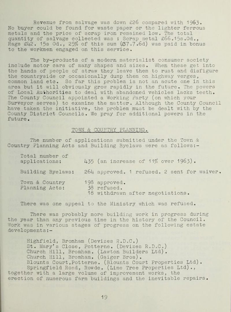 Revenue from salvage was down £26 compared with 1963» No buyer could be found for waste paper or the lighter ferrous metals and the price of scrap iron remained low. The total quantity of salvage collected was : Scrap metal £66.15SoOd„, Rags £14-2. 15s Od., 25% of this sum (^7»7<>6d) was paid in bonus to the workmen engaged on this service. The by-products of a modern materialist consumer society include motor cars of many shapes and sizes. When these get into the hands of people of straw they leave them to rust and disfigure the countryside or occasionally dump them on highway verges, common land etc. So far this problem is not an acute one in this area but it v^fill obviously grow rapidly in the future. The pov/ers of Local Authorities to deal with abandoned vehicles lacks teeth. The County Council appointed a Working Party (on which your Surveyor serves) to examine the matter. Although the County Council have taken the initiative, the problem must be dealt with by the County District Councils, We pray for additional powers in the future. TOW & COUNTRY PIulNNING. The number of applications submitted under the Town & Country Planning Acts and Building Byelaws v/ere as follows Total number of applications: Building Byelaws: 435 (an increase of 11% over 1963)9 264 approved, 1 refused, 2 sent for v^aiver. Town & Country Planning Acts; 198 approved, 38 refused, 18 withdrawn after negotiations. There was one appeal to the Ministry which was refused. There was probably more building work in progress during the year than any previous time in the history of the Council, Work was in various stages of progress on the following estate developments:- Highfield, Bromham (Devizes R.D.C,) St. Mary's Close, Potterne, (Devizes R.DoC,) Church Hill, Bromham, (Lawton Builders Ltd), Church Hill, Bromham, (Gaiger Bros) , Blounts Court,Potterne, (Blounts Court Properties Ltd), Springfield Road, Rowde, (Lime Tree Properties Ltd),, together with a large volume of improvement works, the erection of numerous farm buildings and the inevitable repairs. 19