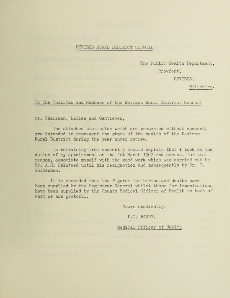 The Public Health Department Browfort', DEVIZES, Wiltshire To The Chairman and Members of the Devizes Rural District Council Mr. Chairman, Ladies and Gentlemen, The attached statistics which are presented without comment, are intended to represent the state of the health of the Devizes Rural District during the year under review. In refraining from comment I should explain that I took on the duties of my appointment on the 1st March 19&7 and cannot, for that reason, associate myself with the good work which was carried out by Dr. A.H. Halstead until his resignation and subsequently by Dr. G. Wolfenden. It is recorded that the figures for births and deaths have been supplied by the Registrar General whilst those for immunisations have been supplied by the County Medical Officer of Health to both of whom we are grateful. Yours obediently, P.C. BARRY. Medical Officer of Health