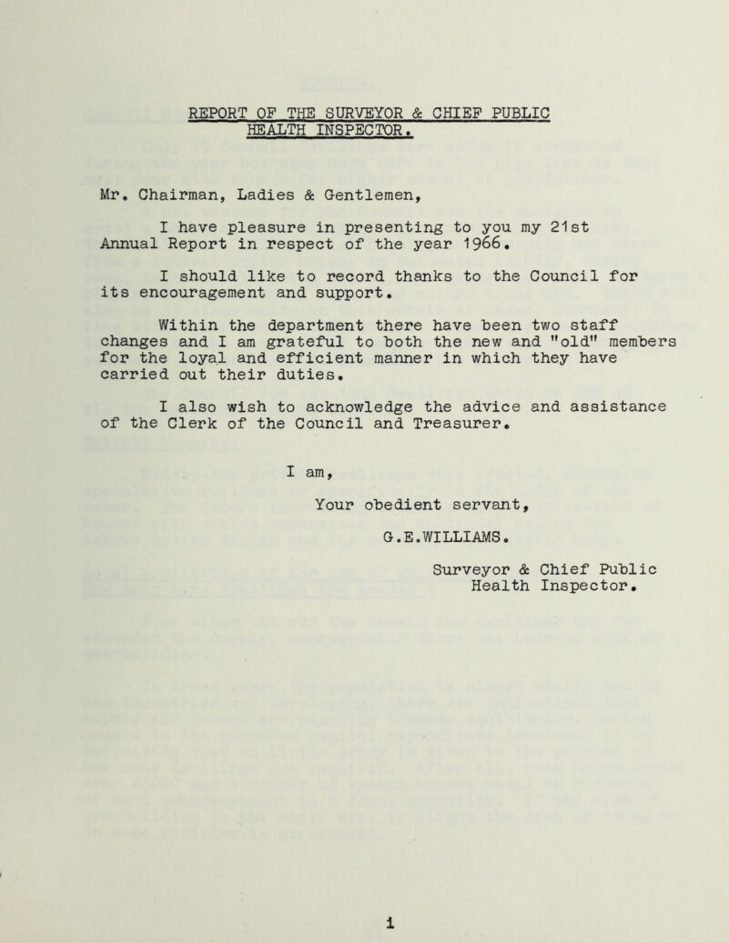 REPORT OF THE SURVEYOR & CHIEF PUBLIC HEALTH INSPECTOR. Mr. Chairman, Ladies & Gentlemen, I have pleasure in presenting to you my 21st Annual Report in respect of the year 1966. I should like to record thanks to the Council for its encouragement and support. Within the department there have been two staff changes and I am grateful to both the new and old members for the loyal and efficient manner in which they have carried out their duties. I also wish to acknowledge the advice and assistance of the Clerk of the Council and Treasurer. I am, Your obedient servant, G.E.WILLIAMS. Surveyor & Chief Public Health Inspector. i