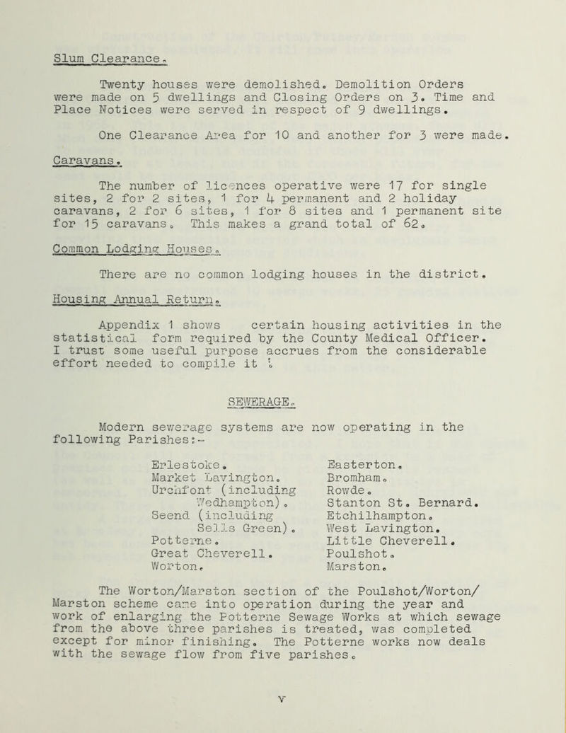 Slum Clearance. Twenty houses were demolished. Demolition Orders were made on 5 dwellings and Closing Orders on 3. Time and Place Notices were served in respect of 9 dwellings. One Clearance Area for 10 and another for 3 were made. Caravans. The number of licences operative were 17 for single sites, 2 for 2 sites, 1 for 4 permanent and 2 holiday caravans, 2 for 6 sites, 1 for 8 sites and 1 permanent site for 15 caravans0 This makes a grand total of 62. Common Lodging Houses. There are no common lodging houses in the district. Housing Annual Return. Appendix 1 shows certain housing activities in the statistical form required by the County Medical Officer. I trust some useful purpose accrues from the considerable effort needed to compile it l SEWERAGE. Modern sewerage following Parishes:~ systems are now operating in the Eriestoke. Market Lavington. Urchfont (including Wedhampton). Seend (including Sells Green)„ Potterne. Great Cheverell. Worton. Easterton. Bromham. Rowde o Stanton St. Bernard. Etchilhampton. West Lavington. Little Cheverell. Poulshot„ Marston. The Worton/Marston section of the Poulshot/Worton/ Marston scheme came into operation during the year and work of enlarging the Potterne Sewage Works at which sewage from the above three parishes is treated, was completed except for minor finishing. The Potterne works now deals with the sewage flow from five parishes0 v