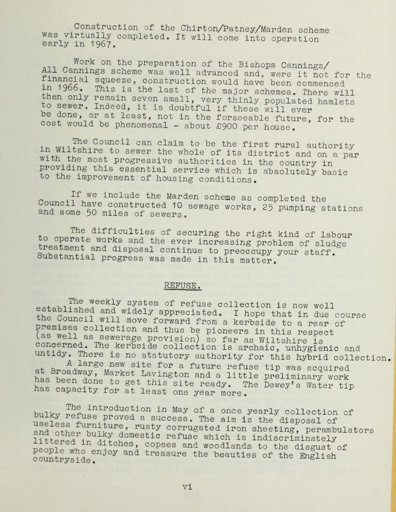 Construction of* the Chirton/Patney/Marden scheme was virtually completed. It will come into operation early in 1967. Work on the preparation of the Bishops Cannings/ All Cannings scheme was well advanced and, were it not for the • S(lueezeJ construction would have been commenced in 19d6. This is the last of the major schemes. There will °nly ?6!?ai5 s?Yen small, very thinly populated hamlets to sewer. Indeed, it is doubtful if these will ever be done, or at least, not in the forseeable future, for the cost would be phenomenal - about £900 per house. in wT?u-CoU?Cil can claim ’to de the first rural authority JS'll^shire to sewar the whole of its district and on a par with the most progressive authorities in the country in providing this essential service which is absolutely basic to the improvement of housing conditions. n • incdude the Marden scheme as completed the and^oL^n6 constracted 10 sewage works, 25 pumping stations ctnd some 50 miles of sewers. ■hr, rr Th? dlfflculties of securing the right kind of labour t W2r?S and nthe ever increasing problem of sludge ?nd dlsP°sal continue to preoccupy your staff, substantial progress was made in this matter. REFUSE. ?ystera of refuse collection is now well the rnnncf? ,fn? wldel3Vappreciated. I hope that in due course he Council will move forward from a kerbside to a rear of collection and thus be pioneers in this respect Us well as sewerage provision) so far as Wiltshire is concerned. The kerbside collection is archaic, unhygienic and untidy. There is no statutory authority for this hybrid collection. . tj A large new site for a future refuse tip was acquired at Broadway, Market Lavington and a little preliminary work has capacUvVr f?*, thl® Site ^ady. The 1W s Water Up as capacity for at least one year more. bulkv rpfu^t^dUCJi°n in May °f a once yearly collection of uspIpqq£• ? ed a success. The aim is the disposal of and1otherm?ty corruSated iron sheeting, perambulators litter^ in domestlc refuse which is indiscriminately ninn? A, ditches, copses and woodlands, to the disgust of countryside^^0*7 &nd treasure the beauties of the English vi