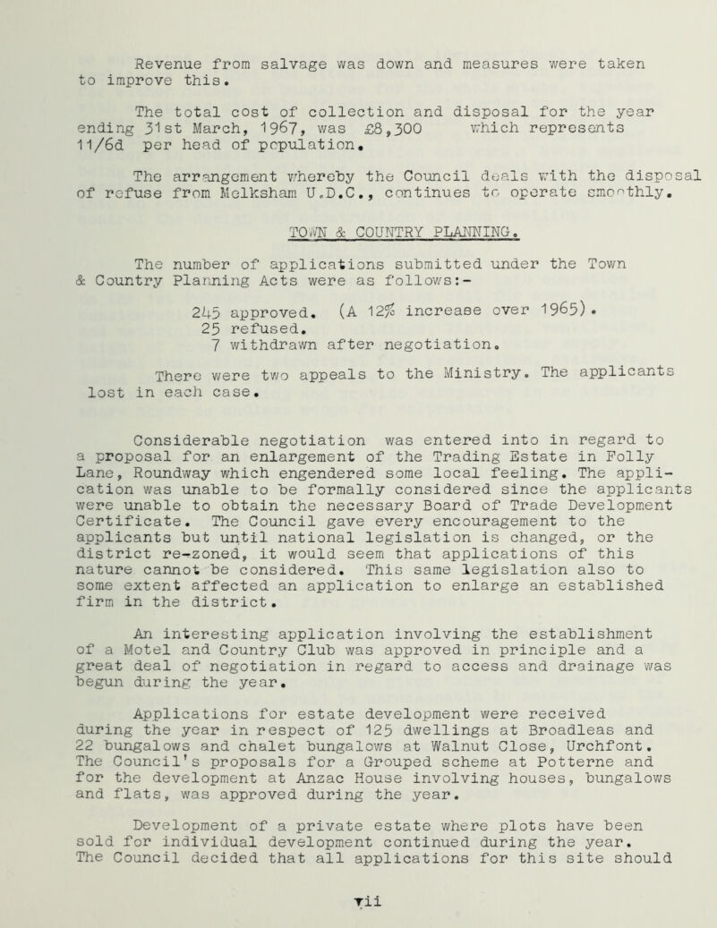 Revenue from salvage was down and measures were taken to improve this. The total cost of collection and disposal for the year ending 31st March, 1967, was £8,300 which represents 11/6d per head of population. The arrangement whereby the Council deals with the disposal of refuse from Melksham U.D.C., continues to operate smoothly. TOm & COUNTRY PLANNING. The number of applications submitted under the Town & Country Planning Acts were as follows 245 approved. (A '\2% increase over 1965) • 25 refused. 7 withdrawn after negotiation. There were two appeals to the Ministry. The applicants lost in each case. Considerable negotiation was entered into in regard to a proposal for an enlargement of the Trading Estate in Polly Lane, Roundway which engendered some local feeling. The appli- cation was unable to be formally considered since the applicants were unable to obtain the necessary Board of Trade Development Certificate. The Council gave every encouragement to the applicants but until national legislation is changed, or the district re-rzoned, it would seem that applications of this nature cannot be considered. This same legislation also to some extent affected an application to enlarge an established firm in the district• An interesting application involving the establishment of a Motel and Country Club was approved in principle and a great deal of negotiation in regard to access and drainage was begun during the year. Applications for estate development were received during the year in respect of 125 dwellings at Broadleas and 22 bungalows and chalet bungalows at Walnut Close, Urchfont. The Council's proposals for a Grouped scheme at Potterne and for the development at Anzac House involving houses, bungalows and flats, was approved during the year. Development of a private estate where plots have been sold for individual development continued during the year. The Council decided that all applications for this site should rii