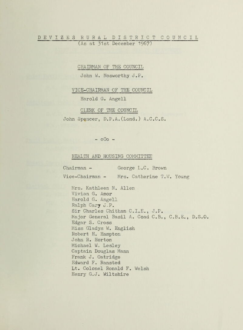 (As at 3'lst December 19^7) CHAIRMN OF THE COUNCIL John \iL Nosworthy J.F. VICE-CHAMAN OF THE COUNCIL Harold G. Angell CLERK OF THE COUNCIL John Spencer, D.P.A.(Lond.) A.C.C.S. - oOo - HEALTH AND HOUSING COMMITTEE Chairman - George L.C, Brown Vice-Chairman - Mrs. Catherine T.W. Young Mrs. Kathleen N. Allen Vivian G. Amor Harold G. Angell Ralph Cary J„P. Sir Charles Chithami C.I.E., J.P. Major General Basil A. Goad C.B., C.B.E., D.S. Edgar S. Cross Miss Gladys W. English Robert H. Hampton John R. Horton Michael W. Lesley Captain Douglas Mann Frank J. Oatridge Edward F. Ransted Lt. Colonel Ronald F. Welsh Henry G.J. Wiltshire