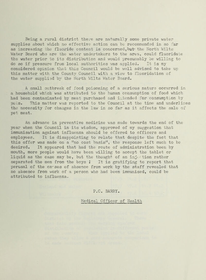 Being a rural district there are naturally some private water supplies about wliich no effective action can be recommended in so far as increasing the fluoride content is concerned,but^ the North Vj'ilts V/ater Board who are the water undertakers to the area, could fluoridate the water prior to its distribution and would presumably be willing to do so if pressure from local authorities was applied. It is my considered opinion that this Council would be v;g11 advised to take up this matter with the County Council with a view to fluoridation of the water supplied by the North Wilts V/ater Board. A small outbreak of food poisoning of a serious nature occurred in a household which was attributed to the human consumption of food which had been contaminated by meat purchased 3.nd intended for consumption by pLois. This matter v/as reported to the Council at the time and underlines the necessity for changes in the law in so far as it affects the sale of pet meat. An advance in preventive medicine v;as made tov/ards the end of the year when the Council in its wisdom, approved of my suggestion that immunisation against influenza should be offered to officers and employees. It is disappointing to relate that despite the fact that this offer was made on a no cost basis, the response left much to be desired. It appeared that had the route of administration been by mouth, more people would have been willing to accept the tablet or liquid as the case may be, but the thought of an in^t.rtion rather separated the men from the boys 1 It is gratifying to report that perusal of the ca’‘ses of absence from work by the staff revealed that no absence from work of a person who had been immunised, could be attributed to influenza. P.C. BARRY. Medical Officer of Health