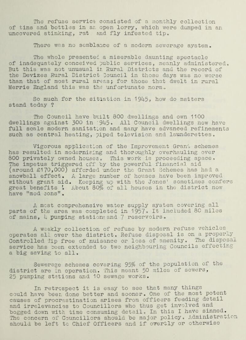 The refuse service consisted of a monthly collection of tins and bottles in ar. open lorry, which were dumped in an uncovered stinking, rat and fly infested tip^ There was no sem'blarice of a modern sewerage system. The whole presentee, a miserable daunting spectacle of inadequately conceived public services, meanly administered. But this was not unusual ii Rural Districts and the record of the Devizes Rural District Council in those days was no worse than that of most rural areas; for those that dwelt in rural Merrie England this was the unfortunate norm.. So much for the sitiation in 1945? how do matters stand today ? The Council have built 800 dwellings and ovm 1100 dwellings against 300 in '945» All Council dwellings now have full scale modern sanitation and many have advanced refinements such as central heating, piped television and launderettes. Vigorous application of the Improvement Grant schemes has resulted in modernising and thoroughly overhauling over 800 privately owned houses. This work is proceeding apace. The impetus triggered eff by the povi/erful financial aid (around £170,000) afforded under the Grant Schemes has had a snowball effect. A large num'oer of houses have been improved without grant aid. Keeping up with the Jones* sometimes confers great benefits About 80% of all houses in the district now have mod cons . A most comprehensive water supply system covering all parts of the area was completed in 1957<> It included 80 miles of mains, 4 pumping stations and 7 reservoirs. A weekly collection of refuse by modern refuse vehicles operates all over the district. Refuse disposal is on a properly Controlled lip free of nuisance or loss of amenity. The disposal service has eeen extended to two neighbouring Councils effecting a big saving to all, Sev/erage schemes covering 95% of the population of the district are in operation. This meant 50 miles of sewers, 25 pumping ststions and 10 sewage works. In retrospect it is easy to see that many things could have been done better and sooner. One of the most potent causes of procrastination arises from officers feeding detail and irrelevancios to Councillors v\^ho thus get involved and bogged down with time consuming detail. In this I have sinned.^ The concern of Councillors should be major policy. Administration should be left tc Chief Officers and if overtly or otherwise