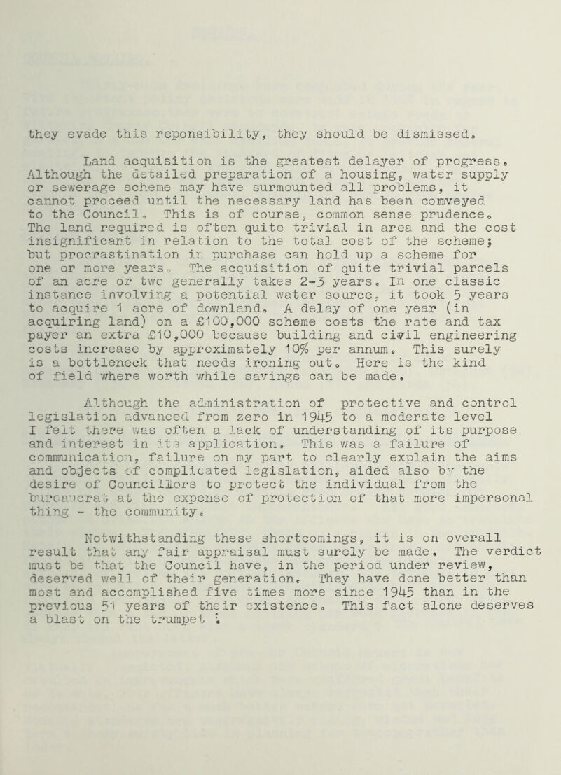 they evade this reponsihility, they should he dismissed^ Land acquisition is the greatest delayer of progress. Although the detailed preparation of a housing, water supply or sewerage scheme may have surmounted all problems, it cannot proceed until the necessary land has been conveyed to the Council o This is of course, common sense prudence<, The land required is often quite trivial in area and the cost insignificant In relation to the total, cost of the scheme; but procrastination ii, purchase can hold up a scheme for one or more yearso The acquisition of quite trivial parcels of an acre or two generally takes 2-3 years. In one classic instance involving a potential water source, it took 5 years to acquire 1 acre of downland, A delay of one year (in acquiring land) on a £100,000 scheme costs the rate and tax payer an extra £10,000 because building and civil engineering costs increase by approximately 10^ per annum. This surely is a bottleneck that needs ironing out. Here is the kind of field where worth while savings can be made. Although the administration of protective and control legislation advanced from zero in 1943 to a moderate level I felt there was often a lack of understanding of its purpose and interest in its application. This was a failure of communicatio:i, failure on m.y part to clearly explain the aims and objects of complicated legislation, aided also b'^ the desire of Councillors to protect the individual from the bureaucrat at the expense of protection of that more impersonal thing - the community. Notwithstanding these shortcomings, it is on overall result that any fair appraisal must surely be made. The verdict must be that bhe Council have, in the period under revie¥/, deserved well of their generation. They have done better than most and accomplished five times more since 1945 than in the previous 5'i years of their existence. This fact alone deserves a blast on the trumpet
