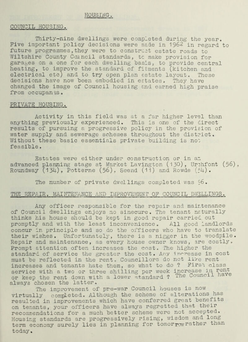 HOUSINGo COUNCIL HOUSING. Thirty-nine dwellings were completed during the year. Five important policy decisions were made in 1962 in regard to future programmes 5they were to constr'oot estate roads to Wiltshire County Coincil standards, to make provision for garages on a one for each dwelling basis, to provide central heating, to improve the standard of fitments (kitchen and electrical etc) and to try open plan estate layout. These decisions have now been embodied in estates. They have changed the image of Council housing and earned high praise from occupants, PRIVATE HOUSING. Activity in this field was at a far higher level than anything previously experienced. This is one of the direct results of pursuing a progressive policy in the provision of water supply and sewerage schemes throughout the district. Without these basic essentials private building is noi feasible. Estates were either under construction or in ar, advanced planning- stage at Market Lavington (130), Ur^hfont (56), Roundway (131;.), Potterne (56), Seend (11) and Rowde (f4) . The number of private dwellings completed was 16. THE REPAIR, MAINTENiiNCE AND IMPROVEMENT OF COUNCIL D7/3LLINGS. Any officer responsible for the repair and maintenance of Council dwellings enjoys no sinecure. The tenant nsturally thinks his house should be kept in good repair carried out promptly and with the least inconvenience. All good landlords concur in principle and so do the officers v/ho have to translate their wishes. Unfortunately*, there is a nigger in the woodpile. Repair and maintenance, as every house owner knov/s, are costly. Prompt attention often increases the cost. The higher the standard of service the greater the cost. Any innnease in cost must be reflected in the rent. Councillors do not li>e rent increases and tenants hate them, so what to do ? Firs''; class service vi^ith a two or three shilling per week incr^se in or keep the rent down with a lower standard ? Counci alv/ays chosen the latter. The improvement of p.re-war Council houses is now virtually completed. Although the scheme of alterations has resulted in improvements which have conferred great benefits on tenants, your officers have always regretted that their recommendations for a much better scheme were not accepted® Housing standards are progressively rising, wisdom and long term economy surely lies in planning for tomorrov/leather than today.