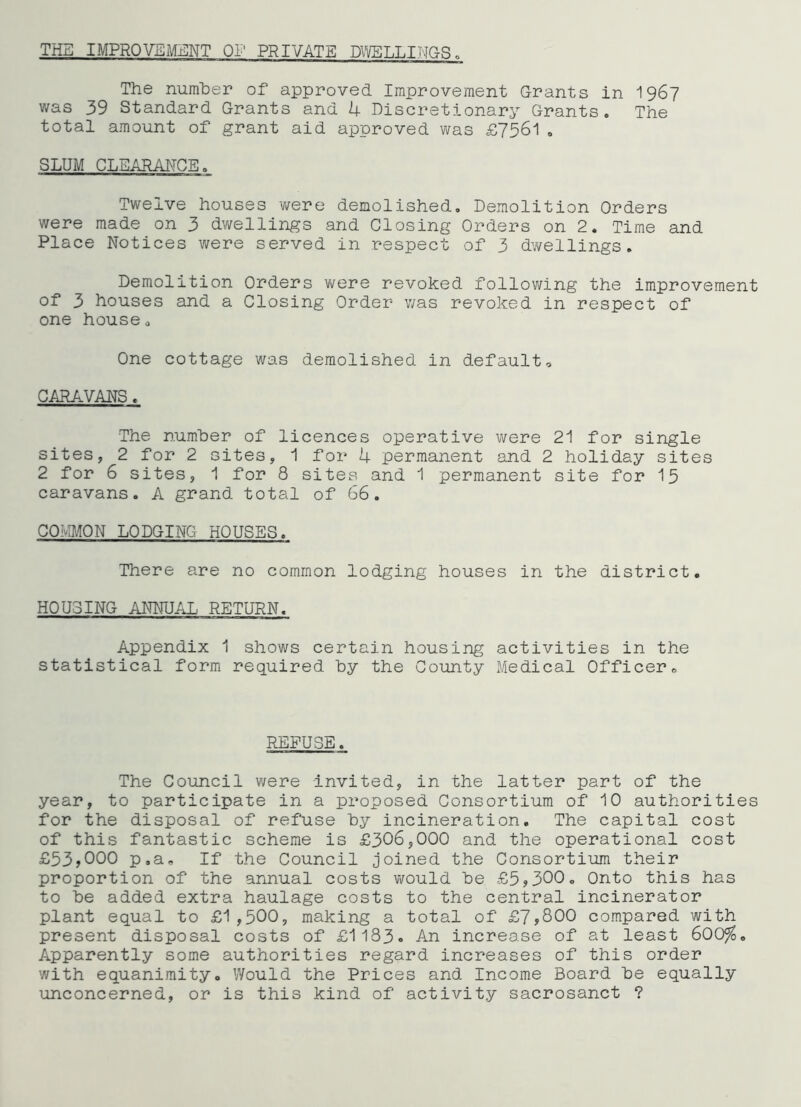 THE IMPRQVEM:£:NT of private DVl/ELLINGS „ The number of approved Improvement Grants in I967 was 39 Standard Grants and U Discretionary Grants. The total amount of grant aid approved was £7561. SLUM CLEARAITCE. Twelve houses were demolished. Demolition Orders were made on 3 dwellings and Closing Orders on 2. Time and Place Notices were served in respect of 3 dv/ellings. Demolition Orders were revoked following the improvement of 3 houses and a Closing Order was revoked in respect of one house. One cottage was demolished in default, CARAVANS. The number of licences operative were 21 for single sites, 2 for 2 sites, 1 for 4 permanent and 2 holiday sites 2 for 6 sites, 1 for 8 sites and 1 permanent site for I5 caravans. A grand total of 66. COMMON LODGING HOUSES. There are no common lodging houses in the district. HOUSING ANNUAL RETURN. Appendix 1 shows certain housing activities in the statistical form required by the County Medical Officer, REFUSE. The Council were Invited, in the latter part of the year, to participate in a proposed Consortium of 10 authorities for the disposal of refuse by incineration. The capital cost of this fantastic scheme is £306,000 and the operational cost £53>000 p.a. If the Council joined the Consortium their proportion of the annual costs vi^ould be £5?300. Onto this has to be added extra haulage costs to the central incinerator plant equal to £1,500, making a total of £7,800 compared with present disposal costs of £1183. An increase of at least 600%. Apparently some authorities regard increases of this order with equanimity. Would the Prices and Income Board be equally unconcerned, or is this kind of activity sacrosanct ?