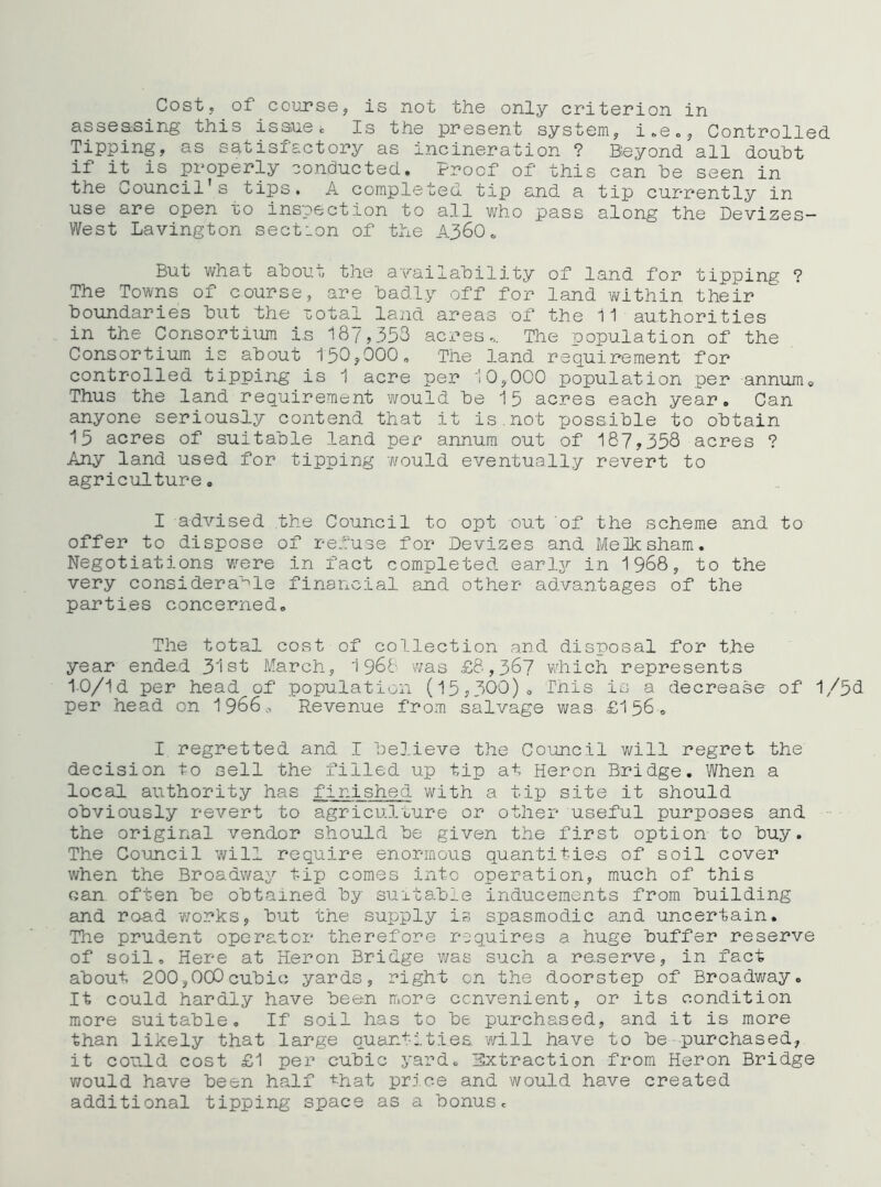Costy of coursey is not the only criterion in asseasing this issue b Is the present systemy i,.eo5 Controlled Tippingy as satisfactory as incineration ? B^eyond all doubt if it is properly conducted. Proof of this can he seen in the Council's tips. A completed tip and a tip currently in use are open to inspection to all v/ho pass along the Devizes- West Lavington section of the A360. But what about the aYailability of land for tipping ? The Towns of course, are badly off for land within their boundaries but the lotal laiid areas of the 11 authorities in the Consortium Is 187,353 acx’es.. The copulation of the Consortium is about 150y000, The land requirement for controlled tippir^g is 1 acre per 10,000 population per annum* Thus the land requirement vi^ould be 15 acres each year. Can anyone seriously contend that it is.not possible to obtain 15 acres of suitable land per annum out of 187,358 acres ? Any land used for tipping would eventually revert to agriculture. I advised the Council to opt out ‘of the scheme and to offer to dispose of refuse for Devizes and Melksham. Negotiations were in fact completed Q3.v1.y in 1968, to the very considera‘^le financial and other advantages of the parties conce.rned. The total cost of collection and disposal for the year ende.d 31st March, 1968 v/as £8,367 which represents 10/1d per head of population (15,300). This is a decrease of 1/5b. per head on 1966* Revenue from salvage was £156. I regretted and I believe the Council v/ill regret the decision to sell the filled up tip at Heron Bridge. When a local authority has finished with a tip site it should obviously revert to agriculture or other useful purposes and the original vendor should be given the first option to buy. The Council will require enormous quantities of soil cover when the Broadway tip comes into operation, much of this can often be obtained by suitable inducements from building and road works, but the supply is spasmodic and uncertain. The prudent operator therefore requires a huge buffer reserve of soil. Here at Heron Bridge v/as such a reserve, in fact about 200,000cubic yards, right on the doorstep of Broadway. It could hardly have been more convenient, or its condition more suitable. If soil has to be purchased, and it is more than likely that large quantities, vfill have to be purchased, it could cost £1 per cubic yard. Extraction from Heron Bridge would have been half ■t-hat price and would have created additional tipping space as a bonus.
