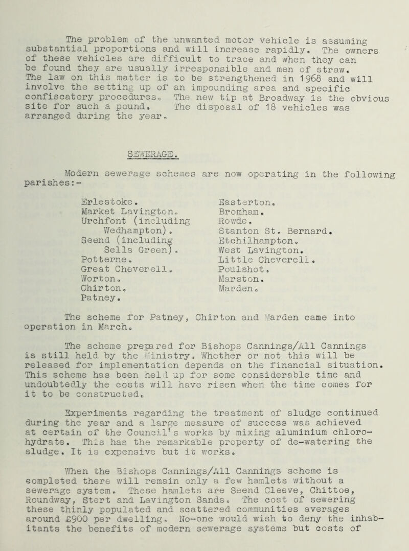 The problem of the unwanted motor vehicle is assuming substantial proportions and will increase rapidly. The owners of these vehicles are difficult to trace and when they can be found they are usually irresponsible and men of straw. The law on this matter is to be strengthened in 1968 and will involve the setting up of an impounding area and specific confiscatory procedureso The new tip at Broadway is the obvious site for such a pound. The disposal of 18 vehicles was arranged during the year^ SEWMAGE. Modern sewerage schemes are novi^ operating in the following parishes;- Eriestoke. Market Lavington,. Urchfont (including Wedham.pton) , Seend (including Sells Green), Potterne. Great Cheverello Worton, Chirtone Patney. Easterton. Bromham. Rowde, Stanton St, Bernard. Etchilhampton, West Lavington. Little Gheverell. Poulshot. Marston. Marden, The scheme for Patney, Chirton and Marden came into operation in March, The scheme prepared for Bishops Cannings/All Cannings is still held by the Ministry, Whether or not this will be released for implementation depends on the financial situation. This scheme has been held up for some considerable time and undoubtedly the costs will have risen when the time comes for it to be constructed. Experiments regarding the treatment of sludge continued during the year and a large measure of success was achieved at certain of the Council's works by mixing aluminium chloro- hydrate. This has the remarkable property of de-watering the sludge. It is expensive tut it works. When the Bishops Cannings/All Cannings scheme is completed there will remain only a few hamlets without a sewerage system. These hamlets are Seend Cleeve, Chittoe, Roundway, Stert and Lavington Sands, The cost of sewering these thinly populated and scattered communities averages around £900 per dv;elling. No-one would wish to deny the inhab- itants the benefits of modern sevirerage systems but costs of