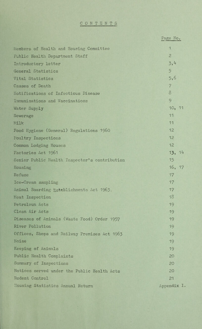 CONTENTS Page No. I'lembers of Health and Housing Committee 1 Public Health Department Staff 2 Introductory letter 3,^ General Statistics 5 Vital Statistics 5i6 Causes of Death 7 Notifications of Infectious Disease 8 Immunisations and Vaccinations 9 Water Supply 10, 11 Sewerage 11 Nilk 11 Food Hygiene (General) Regulations I96O 12 Poultry Inspections 12 Common Lodging Houses 12 Factories Act I96I 13? 1^ Senior Public Health Inspector’s contribution 13 Housing 16, 17 Refuse 17 Ice-Cream sampling 17 Anim.al Boarding Establishments Act 1963.- 17 Heat Inspection 18 Petroleum Acts 19 Clean Air Acts 19 Diseases of Animals (Waste Food) Order 1957 19 River Pollution 19 Offices, Shops and Railv/ay Prem.ises Act 19^3 19 Noise 19 Keeping of Animals 19 Public Health Complaints 20 Summary of Inspections 20 Notices served under the Public Health Acts 20 Rodent Control 21 Housing Statistics Annual Return Appendix lo