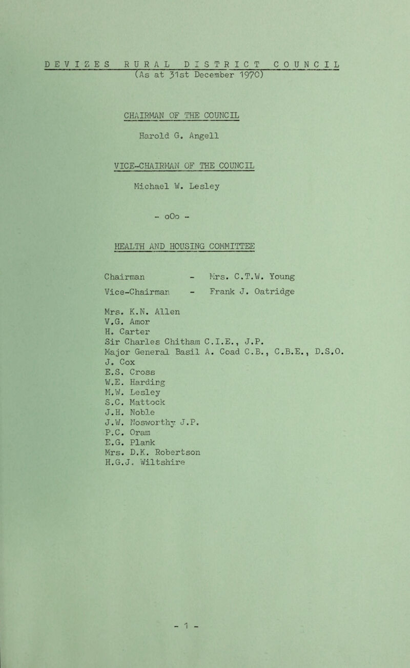 DEVIZES RURAL DISTRICT COUNCIL (As at 3'lst December 1970) CHAIRMN OF THE COUNCIL Harold G, Angell VICE-CHAIRMAN OF THE COUNCIL Michael W. Lesley - oOo - HEALTH AND HOUSING COMMITTEE Chairman - Mrs. C.T.VM Young Vice-Chairman - Frank J. Oatridge Mrs. K.N. Allen V. G. Amor H. Carter Sir Charles Chitham C.I.E., J.P. Major General Basil A. Goad C.B., C.B.E., D.S.O. J. Cox E.S. Cross W. E. Harding M.W. Lesley S.C. Mattock J.H. Noble J.W. Nosworthj- J.P. P.C. Oram E.G. Plank Mrs. D.K. Robertson H.G.J. Wiltshire I