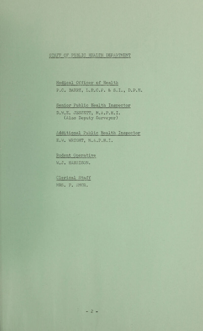 STAFF OF PUBLIC HEALTH DEPART^iENT Medical Officer of Health P.C. BARRY, L.R.C.P. & S.I., D.P.H. Senior Public Health Inspector D. W.E. JESSETT, M.A.P.H.I. (Also Deputy Surveyor) Additional Public Health Inspector E. V/. VJRIGHT, M.A.P.H.I. Rodent Operative W.J. HARRISON. Clerical Staff MRS. P. AMOR. 2