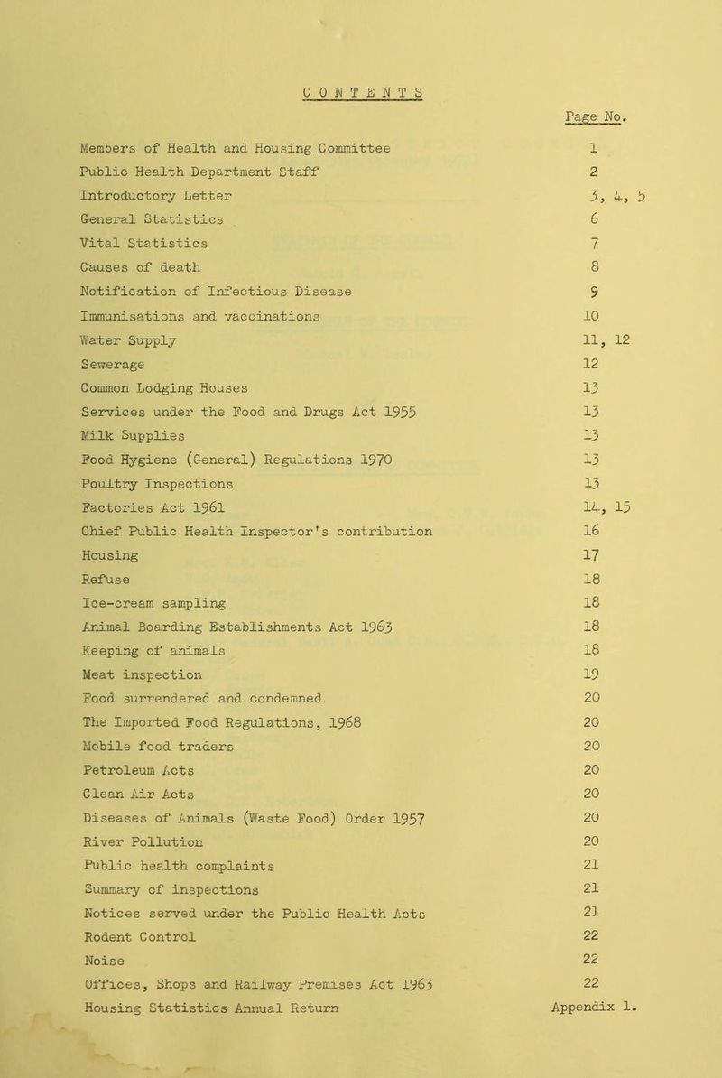 CONTENTS Page No, Members of Health and Housing Committee 1 Public Health Department Staff 2 Introductory Letter 3, 4, 5 General Statistics 6 Vital Statistics 7 Causes of death 8 Notification of Infectious Disease 9 Immunisations and vaccinations 10 Water Supply 11, 12 Sewerage 12 Common Lodging Houses 13 Services under the Food and Drugs Act 1955 13 Milk Supplies 13 Food Hygiene (General) Regulations 1970 13 Poultry Inspections 13 Factories Act 1961 14, 15 Chief Public Health Inspector’s contribution 16 Housing 17 Refuse 18 Ice-cream sampling 18 Animal Boarding Establishments Act 1963 18 Keeping of animals 18 Meat inspection 19 Food surrendered and condemned 20 The Imported Food Regulations, 1968 20 Mobile food traders 20 Petroleum Acts 20 Clean Air Acts 20 Diseases of Animals (Waste Food) Order 1957 20 River Pollution 20 Public health complaints 21 Summary of inspections 21 Notices served under the Public Health Acts 21 Rodent Control 22 Noise 22 Offices, Shops and Railway Premises Act 1963 22 Housing Statistics Annual Return Appendix 1.