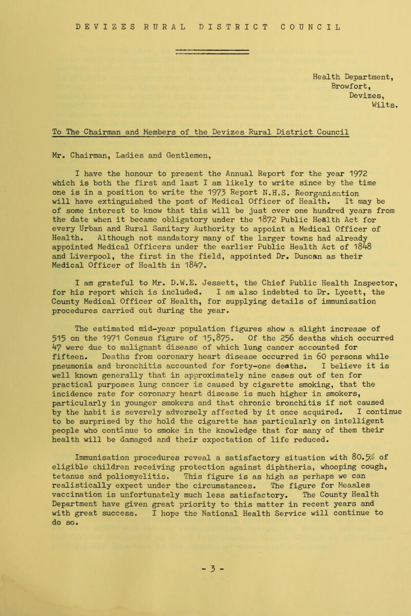 Health Department, Browfort, Devizes, Wilts. To The Chairman and Members of the Devizes Rural District Council Mr. Chairman, Ladies and Gentlemen, I have the honour to present the Annual Report for the year 1972 which is both the first and last I am likely to write since by the time one is in a position to write the 1973 Report N.H.S. Reorganisation will have extinguished the post of Medical Officer of Health. It may be of some interest to know that this will be just over one hundred years from the date when it became obligatory under the 1872 Public Health Act for every Urban and Rural Sanitary Authority to appoint a Medical Officer of Health. Although not mandatory many of the larger towns had already appointed Medical Officers under the earlier Public Health Act of 1848 and Liverpool, the first in the field, appointed Dr. Duncan as their Medical Officer of Health in 1847. I am grateful to Mr. D.W.E. Jessett, the Chief Public Health Inspector, for his report which is included. I am also indebted to Dr. Lycett, the County Medical Officer of Health, for supplying details of immunisation procedures carried out during the year. The estimated mid-year population figures show a slight increase of 515 on the 1971 Census figure of 15,875- Of the 256 deaths which occurred 47 were due to malignant disease of which lung cancer accounted for fifteen. Deaths from coronary heart disease occurred in 60 persons while pneumonia and bronchitis accounted for forty-one deaths. I believe it is well known generally that in approximately nine cases out of ten for practical purposes lung cancer is caused by cigarette smoking, that the incidence rate for coronary heart disease is much higher in smokers, particularly in younger smokers and that chronic bronchitis if not caused by the habit is severely adversely affected by it once acquired. I continue to be surprised by the hold the cigarette has particularly on intelligent people who continue to smoke in the knowledge that for many of them their health will be damaged and their expectation of life reduced. Immunisation procedures reveal a satisfactory situation with 80.5/^ of eligible children receiving protection against diphtheria, whooping cough, tetanus and poliomyelitis. This figure is as high as perhaps we can realistically expect under the circumstances. The figure for Measles vaccination is unfortunately much less satisfactory. The County Health Department have given great priority to this matter in recent years and with great success. I hope the National Health Service will continue to do so. - 3 -
