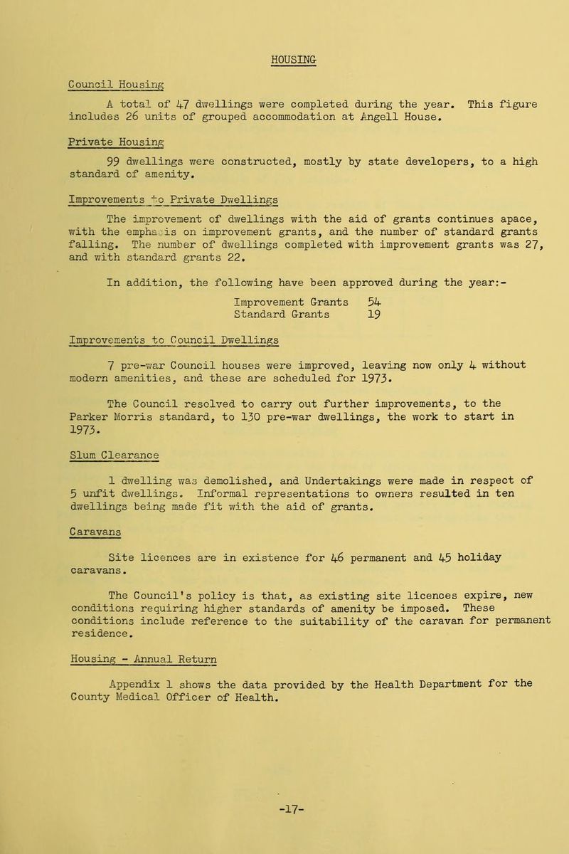 HOUSING- Council Housing A total of 47 dwellings were completed during the year. This figure includes 26 units of grouped accommodation at Angell House. Private Housing 99 dwellings were constructed, mostly by state developers, to a high standard of amenity. Improvements to Private Dwellings The improvement of dwellings with the aid of grants continues apace, with the emphais on improvement grants, and the number of standard grants falling. The number of dwellings completed with improvement grants was 27, and with standard grants 22. In addition, the following have been approved during the year:- Improvement G-rants 54 Standard G-rants 19 Improvements to Council Dwellings 7 pre-war Council houses were improved, leaving now only 4 without modern amenities, and these are scheduled for 1973. The Council resolved to carry out further improvements, to the Parker Morris standard, to 130 pre-war dwellings, the work to start in 1973. Slum Clearance 1 dwelling was demolished, and Undertakings were made in respect of 5 unfit dwellings. Informal representations to owners resulted in ten dwellings being made fit with the aid of grants. Caravans Site licences are in existence for 46 permanent and 45 holiday caravans. The Council's policy is that, as existing site licences expire, new conditions requiring higher standards of amenity be imposed. These conditions include reference to the suitability of the caravan for permanent residence. Housing - Annual Return Appendix 1 shows the data provided by the Health Department for the County Medical Officer of Health. -17-